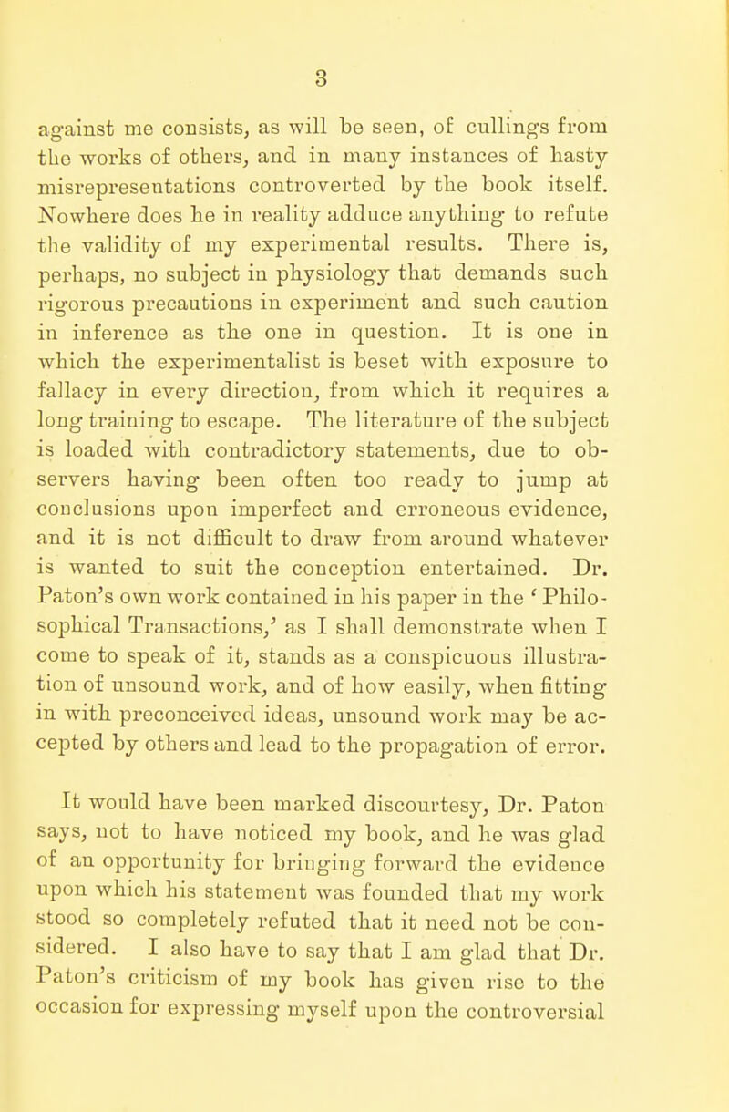 against me consists, as will be seen, of cnllings from the works of others, and in many instances of hasty- misrepresentations controverted by the book itself. Nowhere does he in reality adduce anything to refute the validity of my experimental results. There is, perhaps, no subject in physiology that demands such rigorous precautions in experiment and such caution in inference as the one in question. It is one in which the experimentalist is beset with exposure to fallacy in every direction, from which it requires a long training to escape. The literature of the subject is loaded with contradictory statements, due to ob- servers having been often too ready to jump at conclusions upon imperfect and erroneous evidence, and it is not difficult to draw from around whatever is wanted to suit the conception entertained. Dr. Paton's own work contained in his paper in the 1 Philo- sophical Transactions/ as I shall demonstrate when I come to speak of it, stands as a conspicuous illustra- tion of unsound work, and of how easily, when fitting in with preconceived ideas, unsound work may be ac- cepted by others and lead to the propagation of error. It would have been marked discourtesy, Dr. Paton says, not to have noticed my book, and he was glad of an opportunity for bringing forward the evidence upon which his statement was founded that my work stood so completely refuted that it need not be con- sidered. I also have to say that I am glad that Dr. Paton's criticism of my book has given rise to the occasion for expressing myself upon the controversial