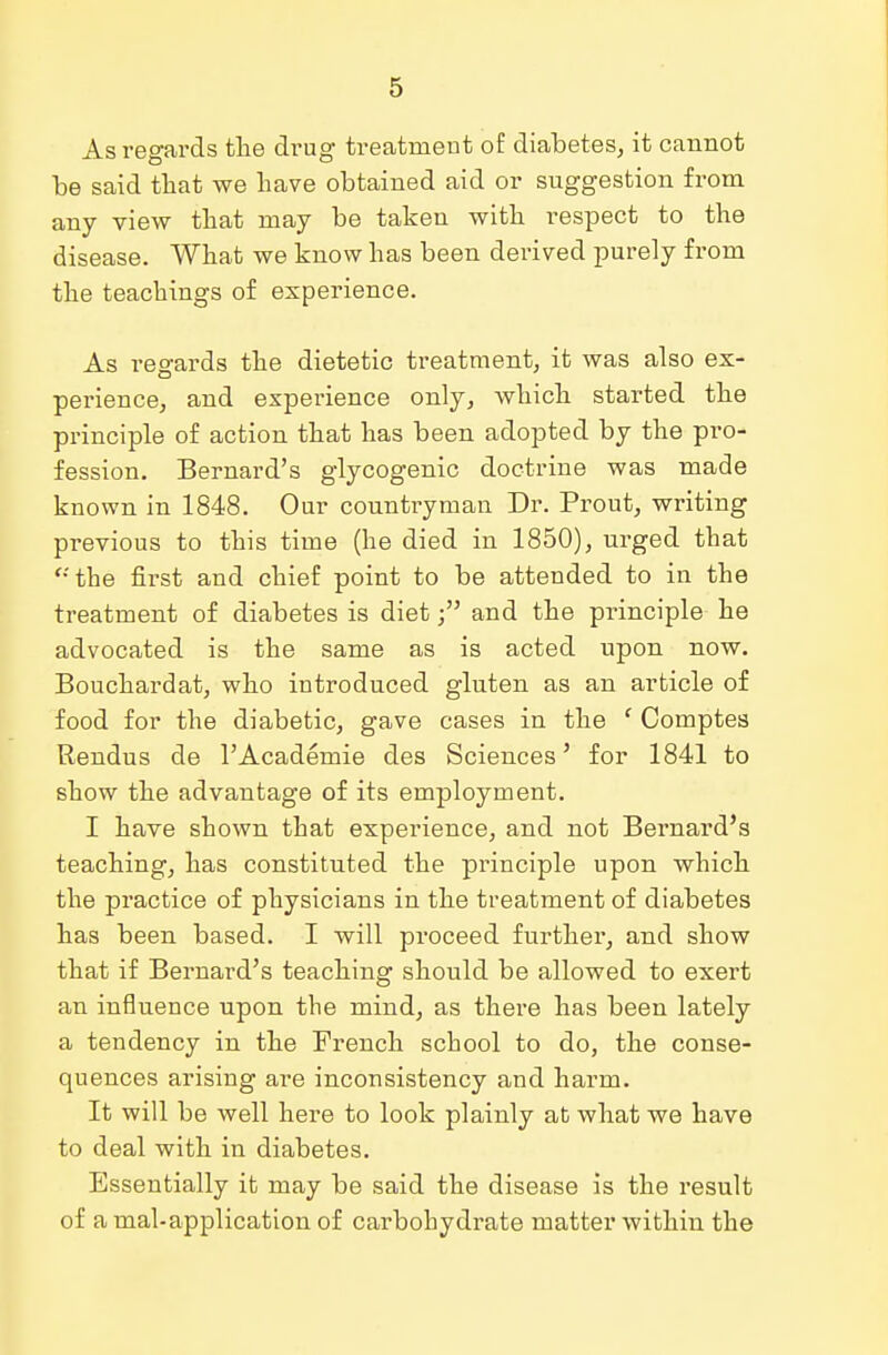 As regards the drug treatment of diabetes, it cannot be said that we have obtained aid or suggestion from any view that may be taken with respect to the disease. What we know has been derived purely from the teachings of experience. As regards the dietetic treatment, it was also ex- perience, and experience only, which started the principle of action that has been adopted by the pro- fession. Bernard's glycogenic doctrine was made known in 1848. Our countryman Dr. Prout, writing previous to this time (he died in 1850), urged that <;the first and chief point to be attended to in the treatment of diabetes is dietand the principle he advocated is the same as is acted upon now. Bouchardat, who introduced gluten as an article of food for the diabetic, gave cases in the f Comptes Rendus de l'Academie des Sciences' for 1841 to show the advantage of its employment. I have shown that experience, and not Bernard's teaching, has constituted the principle upon which the practice of physicians in the treatment of diabetes has been based. I will proceed further, and show that if Bernard's teaching should be allowed to exert an influence upon the mind, as there has been lately a tendency in the French school to do, the conse- quences arising are inconsistency and harm. It will be well here to look plainly at what we have to deal with in diabetes. Essentially it may be said the disease is the result of a mal-application of carbohydrate matter within the