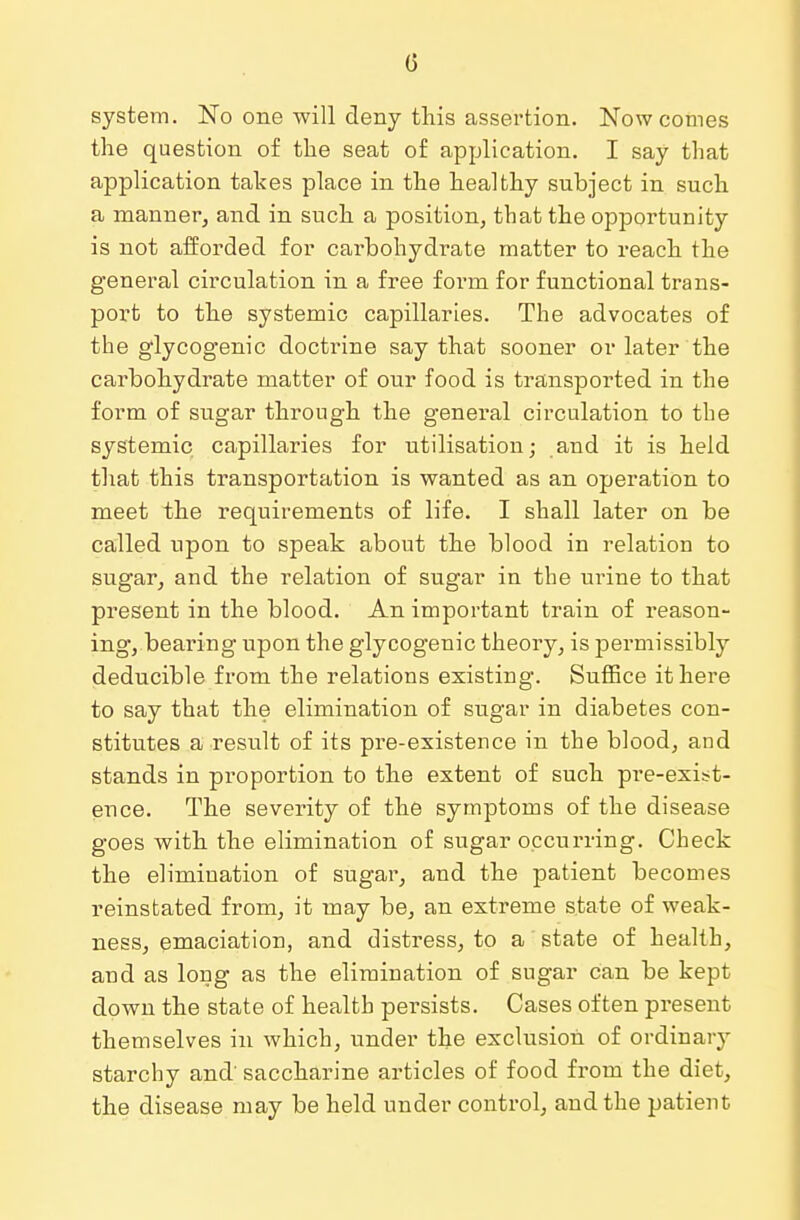 (3 system. No one will deny this assertion. Now comes the question of the seat of application. I say that application takes place in the healthy subject in such a manner, and in such a position, that the opportunity is not afforded for carbohydrate matter to reach the general circulation in a free form for functional trans- port to the systemic capillaries. The advocates of the glycogenic doctrine say that sooner or later the carbohydrate matter of our food is transported in the form of sugar through the general circulation to the systemic capillaries for utilisation; and it is held that this transportation is wanted as an operation to meet the requirements of life. I shall later on be called upon to speak about the blood in relation to sugar, and the relation of sugar in the urine to that present in the blood. An important train of reason- ing, bearing upon the glycogenic theory, is permissibly deducible from the relations existing. Suffice it here to say that the elimination of sugar in diabetes con- stitutes a result of its pre-existence in the blood, and stands in proportion to the extent of such pre-exist- ence. The severity of the symptoms of the disease goes with the elimination of sugar occurring. Check the elimination of sugar, and the patient becomes reinstated from, it may be, an extreme state of weak- ness, emaciation, and distress, to a state of health, and as long as the elimination of sugar can be kept down the state of health persists. Cases often present themselves in which, under the exclusion of ordinary starchy and' saccharine articles of food from the diet, the disease may be held under control, and the patient