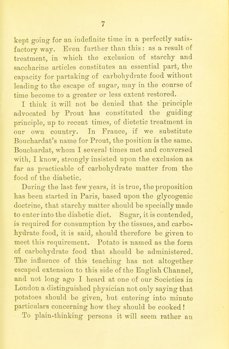 kept going for an indefinite time in a perfectly satis- factory way. Even further than this: as a result of treatment, in which the exclusion of starchy and saccharine articles constitutes an essential part, the capacity for partaking of carbohydrate food without leading to the escape of sugar, may in the course of time become to a greater or less extent restored. I think it will not be denied that the principle advocated by Prout has constituted the guiding principle, up to recent times, of dietetic treatment in our own country. In France, if we substitute Bouchardat's name for Prout, the position is the same. Bouchardat, whom I several times met and conversed with, I know, strongly insisted upon the exclusion as far as practicable of carbohydrate matter from the food of the diabetic. During the last few years, it is true, the proposition has been started in Paris, based upon the glycogenic doctrine, that starchy matter should be specially made to enter into the diabetic diet. Sugar, it is contended, is required for consumption by the tissues, and carbo- hydrate food, it is said, should therefore be given to meet this requirement. Potato is named as the form of carbohydrate food that should be administered. The influence of this teaching has not altogether escaped extension to this side of the English Channel, and not long ago I heard at one of our Societies in London a distinguished physician not only saying that potatoes should be given, but entering into minute particulars concerning how they should be cooked ! To plain-thinking persons it will seem rather an