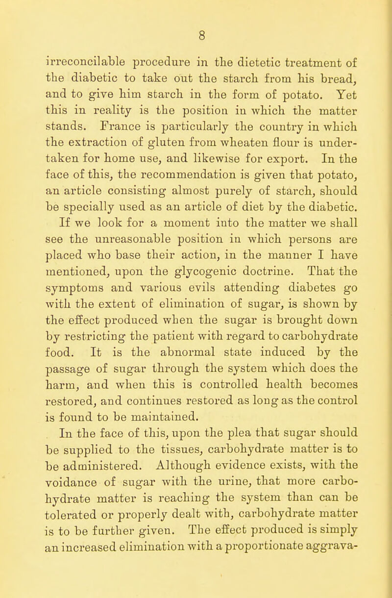 irreconcilable procedure in the dietetic treatment of the diabetic to take out the starcb from bis bread, and to give him starch in the form of potato. Yet this in reality is the position in which the matter stands. France is particularly the country in which the extraction of gluten from wheaten flour is under- taken for home use, and likewise for export. In the face of this, the recommendation is given that potato, an article consisting almost purely of starch, should be specially used as an article of diet by the diabetic. If we look for a moment into the matter we shall see the unreasonable position in which persons are placed who base their action, in the manner I have mentioned, upon the glycogenic doctrine. That the symptoms and various evils attending diabetes go with the extent of elimination of sugar, is shown by the effect produced when the sugar is brought down by restricting the patient with regard to carbohydrate food. It is the abnormal state induced by the passage of sugar through the system which does the harm, and when this is controlled health becomes restored, and continues restored as long as the control is found to be maintained. In the face of this, upon the plea that sugar should be supplied to the tissues, carbohydrate matter is to be administered. Although evidence exists, with the voidance of sugar with the urine, that more carbo- hydrate matter is reaching the system than can be tolerated or properly dealt with, carbohydrate matter is to be further given. The effect produced is simply an increased elimination with a proportionate aggrava-