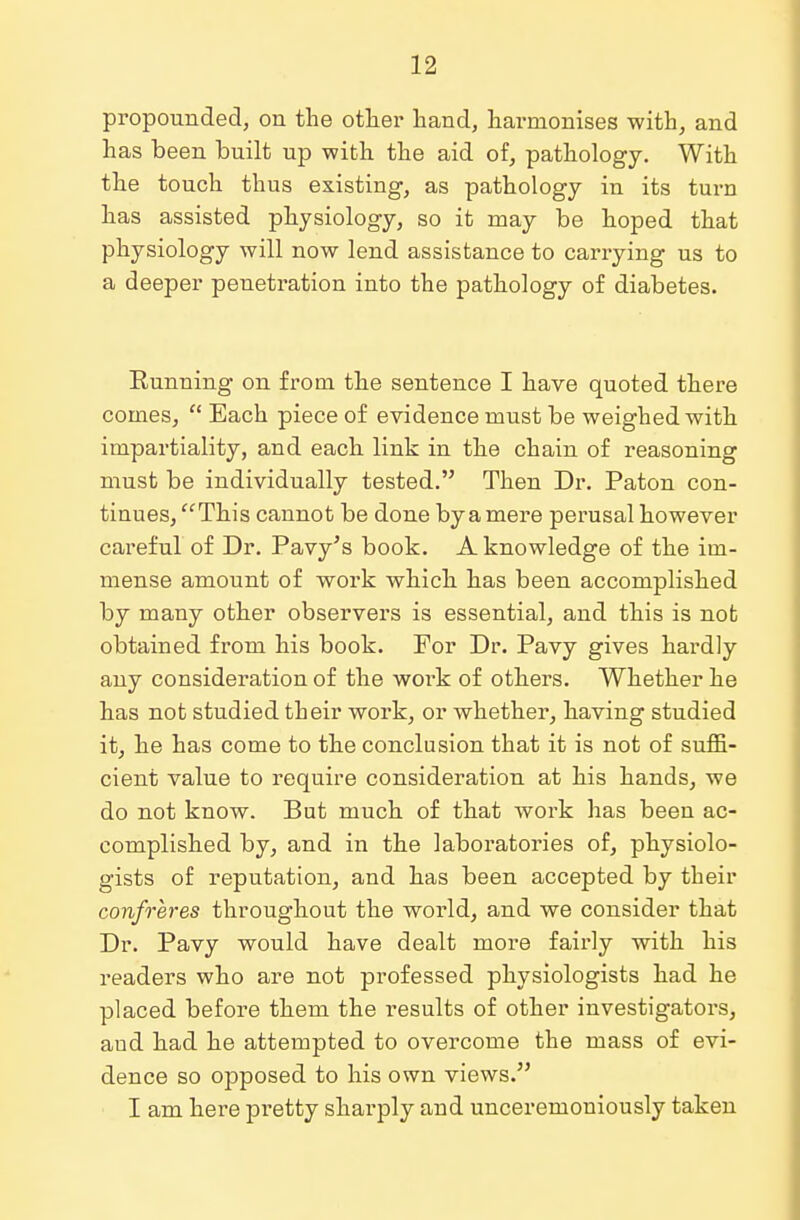 propounded, on the other hand, harmonises with, and has been built up with the aid of, pathology. With the touch thus existing, as pathology in its turn has assisted physiology, so it may be hoped that physiology will now lend assistance to carrying us to a deeper penetration into the pathology of diabetes. Eunning on from the sentence I have quoted there comes,  Each piece of evidence must be weighed with impartiality, and each link in the chain of reasoning must be individually tested. Then Dr. Paton con- tinues, This cannot be done by a mere perusal however careful of Dr. Pavy's book. A knowledge of the im- mense amount of work which has been accomplished by many other observers is essential, and this is not obtained from his book. For Dr. Pavy gives hardly any consideration of the work of others. Whether he has not studied their work, or whether, having studied it, he has come to the conclusion that it is not of suffi- cient value to require consideration at his hands, we do not know. But much of that work has been ac- complished by, and in the laboratories of, physiolo- gists of reputation, and has been accepted by their confreres throughout the world, and we consider that Dr. Pavy would have dealt more fairly with his readers who are not professed physiologists had he placed before them the results of other investigators, aud had he attempted to overcome the mass of evi- dence so opposed to his own views. I am here pretty sharply and unceremoniously taken