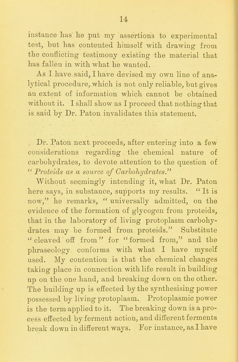 instance lias' lie put my assertions to experimental test, but has contented himself with drawing from the conflicting testimony existing the material that has fallen in with what he wanted. As I have said, I have devised my own line of ana- lytical procedure, which is not only reliable, but gives an extent of information which cannot be obtained without it. I shall show as I proceed that nothing that is aaid by Dr. Paton invalidates this statement. Dr. Paton next proceeds, after entering into a few considerations regarding the chemical nature of carbohydrates, to devote attention to the question of  Proteids as a source of Carbohydrates. Without seemingly intending it, what Dr. Paton here says, in substance, supports my results.  It is now, he remarks,  universally admitted, on the evidence of the formation of glycogen from proteids, that in the laboratory of living protoplasm carbohy- drates may be formed from proteids. Substitute  cleaved off from for formed from, and the phraseology conforms with what I have myself used. My contention is that the chemical changes taking place in connection with life result in building up on the one hand, and breaking down on the other. The building up is effected by the synthesising power possessed by living protoplasm. Protoplasmic power is the term applied to it. The breaking down is a pro- cess effected by ferment action, and different ferments break down in different ways. For instance, as.I have