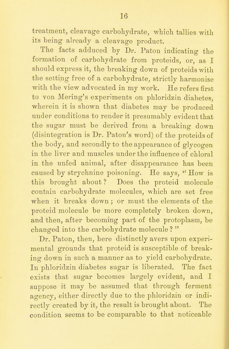 treatment, cleavage carbohydrate, which tallies with its being already a cleavage product. The facts adduced by Dr. Paton indicating the formation of carbohydrate from proteids, or, as I should express it, the breaking down of proteids with the setting free of a carbohydrate, strictly harmonise with the view advocated in my work. He refers first to von Mering's experiments on phloridzin diabetes, wherein it is shown that diabetes may be produced under conditions to render it presumably evident that the sugar must be derived from a breaking down (disintegration is Dr. Paton's word) of the proteids of the body, and secondly to the appearance of glycogen in the liver and muscles under the influence of chloral in the unfed aniraal, after disappearance has been caused by strychnine poisoning. He says,  How is this brought about ? Does the proteid molecule contain carbohydrate molecules, which are set free when it breaks down; or must the elements of the proteid molecule be more completely broken down, and then, after becoming part of the protoplasm, be changed into the carbohydrate molecule ?  Dr. Paton, then, here distinctly avers upon experi- mental grounds that proteid is susceptible of break- ing down in such a manner as to yield carbohydrate. In phloridzin diabetes sugar is liberated. The fact exists that sugar becomes largely evident, and I suppose it may be assumed that through ferment agency, either directly due to the phloridzin or indi- rectly created by it, the result is brought about. The condition seems to be comparable to that noticeable