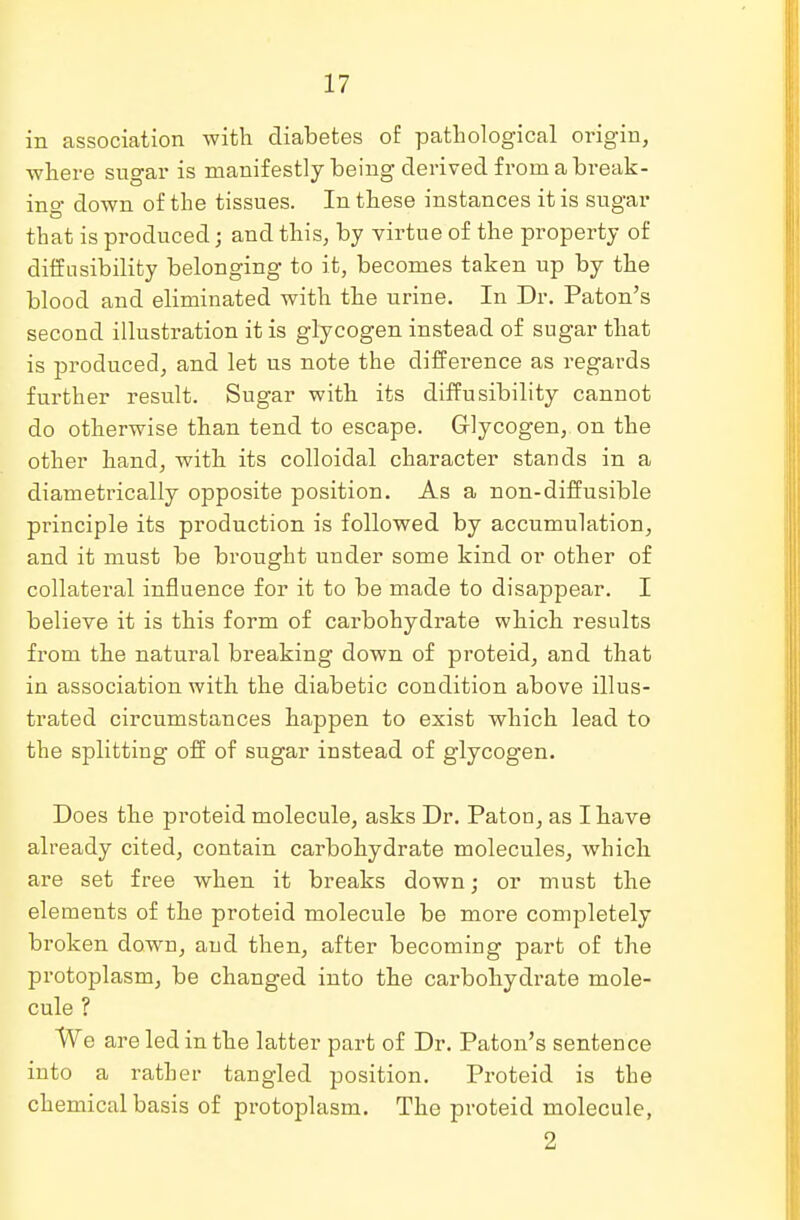in association with diabetes of pathological origin, where sugar is manifestly being derived from a break- in°- down of the tissues. In these instances it is sugar that is produced; and this, by virtue of the property of diffnsibility belonging to it, becomes taken up by the blood and eliminated with the urine. In Dr. Paton's second illustration it is glycogen instead of sugar that is produced, and let us note the difference as regards further result. Sugar with its diffusibility cannot do otherwise than tend to escape. Glycogen, on the other hand, with its colloidal character stands in a diametrically opposite position. As a non-diffusible principle its production is followed by accumulation, and it must be brought under some kind or other of collateral influence for it to be made to disappear. I believe it is this form of carbohydrate which results from the natural breaking down of proteid, and that in association with the diabetic condition above illus- trated circumstances happen to exist which lead to the splitting off of sugar instead of glycogen. Does the proteid molecule, asks Dr. Paton, as I have already cited, contain carbohydrate molecules, which are set free when it breaks down; or must the elements of the proteid molecule be more completely broken down, and then, after becoming part of the protoplasm, be changed into the carbohydrate mole- cule ? We are led in the latter part of Dr. Paton's sentence into a rather tangled position. Proteid is the chemical basis of protoplasm. The proteid molecule, 2