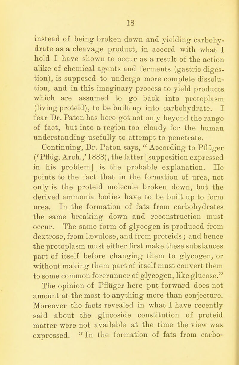 instead of being broken down and yielding carbohy- drate as a cleavage product, in accord with what I hold I have shown to occur as a result of the action alike of chemical agents and ferments (gastric diges- tion), is supposed to undergo more complete dissolu- tion, and in this imaginary process to yield products which are assumed to go back into protoplasm (living proteid), to be built up into carbohydrate. I fear Dr. Paton has here got not only beyond the range of fact, bub into a i*egion too cloudy for the human understanding usefully to attempt to penetrate. Continuing, Dr. Paton says,  According to Pfliiger ('Pflug. Arch.,' 1888), the latter [supposition expressed in his problem] is the probable explanation. He points to the fact that in the formation of urea, not only is the proteid molecule broken down, but the derived ammonia bodies have to be built up to form urea. In the formation of fats from carbohydrates the same breaking down and reconstruction must occur. The same form of glycogen is produced from dextrose, from lasvulose, and from pi'oteids; and hence the protoplasm must either first make these substances part of itself before changing them to glycogen, or without making them part of itself must convert them to some common forerunner of glycogen, like glucose. The opinion of Pfliiger here put forward does not amount at the most to anything more than conjecture. Moreover the facts revealed in what I have recently said about the glucoside constitution of proteid matter were not available at the time the view was expressed.  In the formation of fats from carbo-