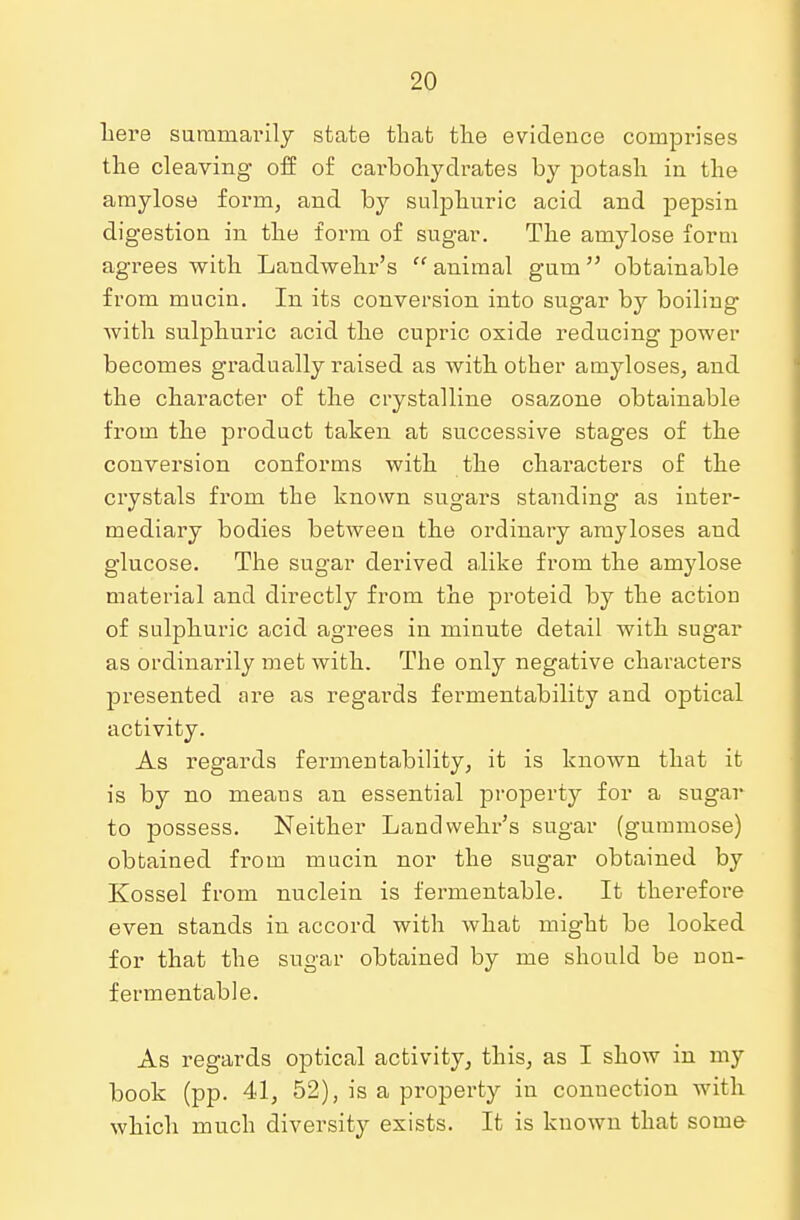 here summarily state that the evidence comprises the cleaving off of cai'bohydrates by potash in the amylose form, and by sulphuric acid and pepsin digestion in the form of sugar. The amylose form agrees with Landwehr's animal gum obtainable from mucin. In its conversion into sugar by boiling with sulphuric acid the cupric oxide reducing power becomes gradually raised as with other amyloses, and the character of the crystalline osazone obtainable from the product taken at successive stages of the conversion conforms with the characters of the crystals from the known sugars standing as inter- mediary bodies between the ordinary ankyloses and glucose. The sugar derived alike from the amylose material and directly from the proteid by the action of sulphuric acid agrees in minute detail with sugar as ordinarily met with. The only negative characters presented are as regards fermentability and optical activity. As regards fermentability, it is known that it is by no means an essential property for a sugar to possess. Neither Landwehr's sugar (gummose) obtained from mucin nor the sugar obtained by Kossel from nuclein is fermentable. It therefore even stands in accord with what might be looked for that the sugar obtained by me should be non- fermentable. As regards optical activity, this, as I show in my book (pp. 41, 52), is a property in connection with which much diversity exists. It is known that some