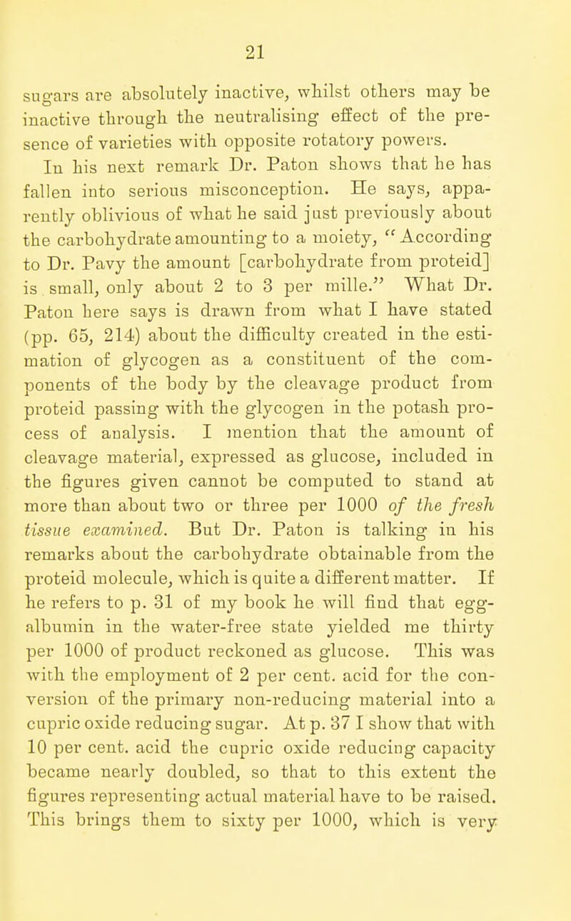 sugars are absolutely inactive, whilst others may be inactive through the neutralising effect of the pre- sence of varieties with opposite rotatory powers. In bis next remark Dr. Paton shows tbat be bas fallen into serious misconception. He says, appa- rently oblivious of what he said just previously about the carbohydrate amounting to a moiety,  According to Dr. Pavy the amount [carbohydrate from proteid] is small, only about 2 to 3 per mille. What Dr. Paton here says is drawn from what I have stated (pp. 65, 214) about the difficulty created in the esti- mation of glycogen as a constituent of the com- ponents of the body by the cleavage product from proteid passing with the glycogen in the potash pro- cess of analysis. I mention that the amount of cleavage material, expressed as glucose, included in the figures given cannot be computed to stand at more than about two or three per 1000 of the fresh tissue examined. But Dr. Paton is talking in his remarks about the carbohydrate obtainable from the proteid molecule, which is quite a different matter. If he refers to p. 31 of my book he will find that egg- albumin in the water-free state yielded me thirty per 1000 of product reckoned as glucose. This was with the employment of 2 per cent, acid for the con- version of the primary non-reducing material into a cupric oxide reducing sugar. At p. 37 I show that with 10 per cent, acid the cupric oxide reducing capacity became nearly doubled, so that to this extent the figures representing actual material have to be raised. This brings them to sixty per 1000, which is very