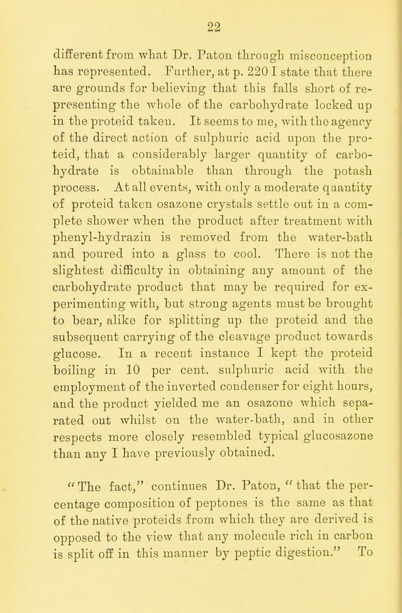 different from what Dr. Paton through misconception has represented. Further, at p. 220 I state that there are grounds for believing that this falls short of re- presenting the whole of the carbohydrate locked up in the pioteid taken. It seems to me, Avith the agency of the direct action of sulphuric acid upon the pro- teid, that a considerably larger quantity of carbo- hydrate is obtainable than through the potash process. At all events, with only a moderate quantity of proteid taken osazone crystals settle out in a com- plete shower when the product after treatment with phenyl-hydrazin is removed from the water-bath and poured into a glass to cool. There is not the slightest difficulty in obtaining any amount of the carbohydrate product that may be required for ex- perimenting with, but strong agents must be brought to bear, alike for splitting up the proteid and the subsequent carrying of the cleavage product towards glucose. In a recent instance I kept the proteid boiling in 10 per cent, sulphuric acid with the employment of the inverted condenser for eight hours, and the product yielded me an osazone which sepa- rated out whilst on the water-bath, and in other respects more closely resembled typical glucosazone than any I have previously obtained. The fact, continues Dr. Paton, that the per- centage composition of peptones is the same as that of the native proteicls from which they are derived is opposed to the view that any molecule rich in carbon is split off in this manner by peptic digestion. To