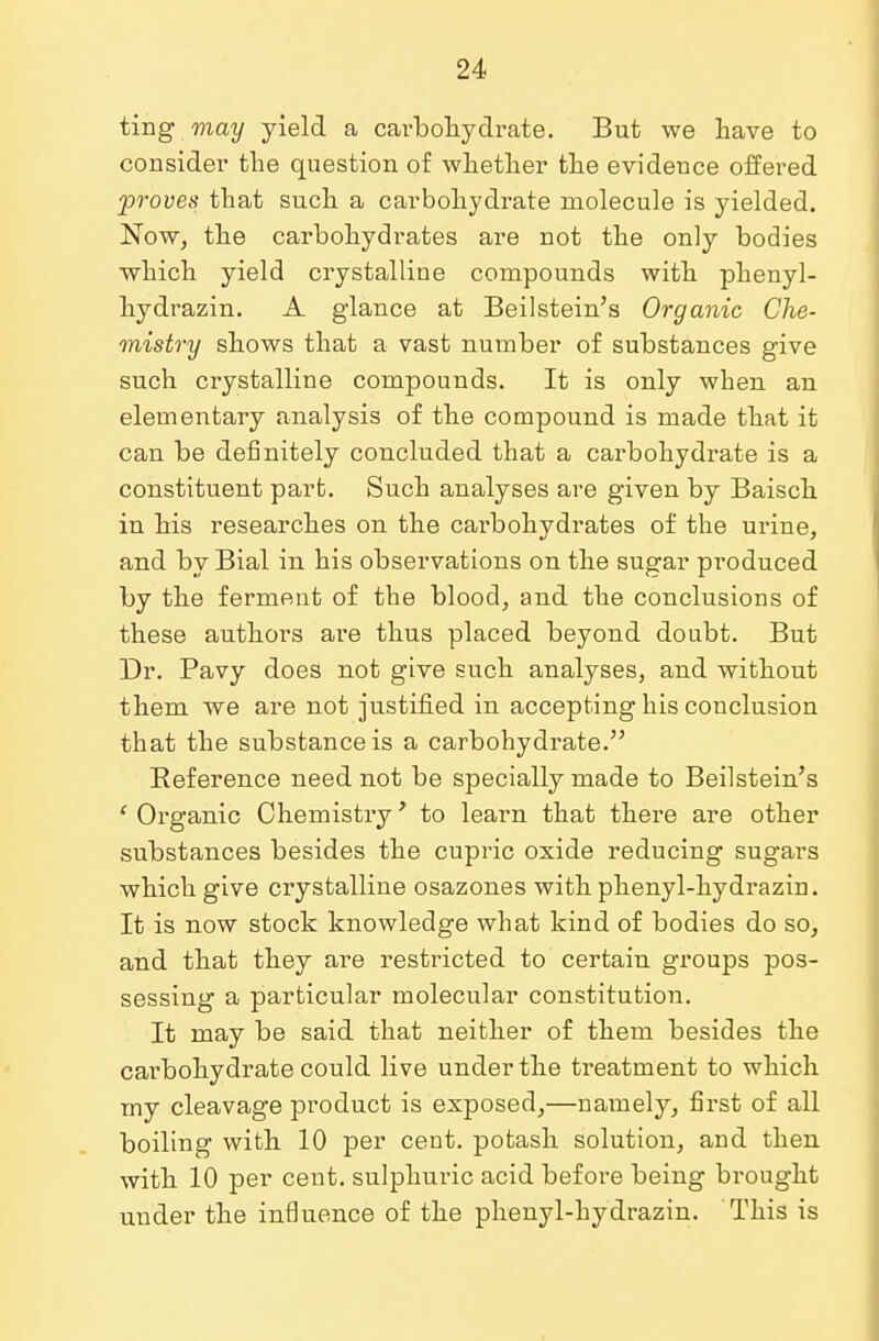 ting may yield a cai'bohydrate. But we have to consider the question of whether the evideuce offered proves that such a carbohydrate molecule is yielded. Now, the carbohydrates are not the only bodies which yield crystalline compounds with phenyl- hydrazin. A glance at Beilstein's Organic Che- mistry shows that a vast number of substances give such crystalline compounds. It is only when an elementary analysis of the compound is made that it can be definitely concluded that a carbohydrate is a constituent part. Such analyses are given by Baisch in his researches on the carbohydrates of the urine, and by Bial in his observations on the sugar pi'oduced by the ferment of the blood, and the conclusions of these authors are thus placed beyond doubt. But Dr. Pavy does not give such analyses, and without them we are not justified in accepting his conclusion that the substance is a carbohydrate. Reference need not be specially made to Beilstein's ' Organic Chemistry' to learn that there are other substances besides the cupric oxide reducing sugars which give crystalline osazones with phenyl-hydrazin. It is now stock knowledge what kind of bodies do so, and that they are restricted to certain groups pos- sessing a particular molecular constitution. It may be said that neither of them besides the carbohydrate could live under the treatment to which my cleavage product is exposed,—namely, first of all boiling with 10 per cent, potash solution, and then with 10 per cent, sulphuric acid before being brought under the influence of the phenyl-hydrazin. This is