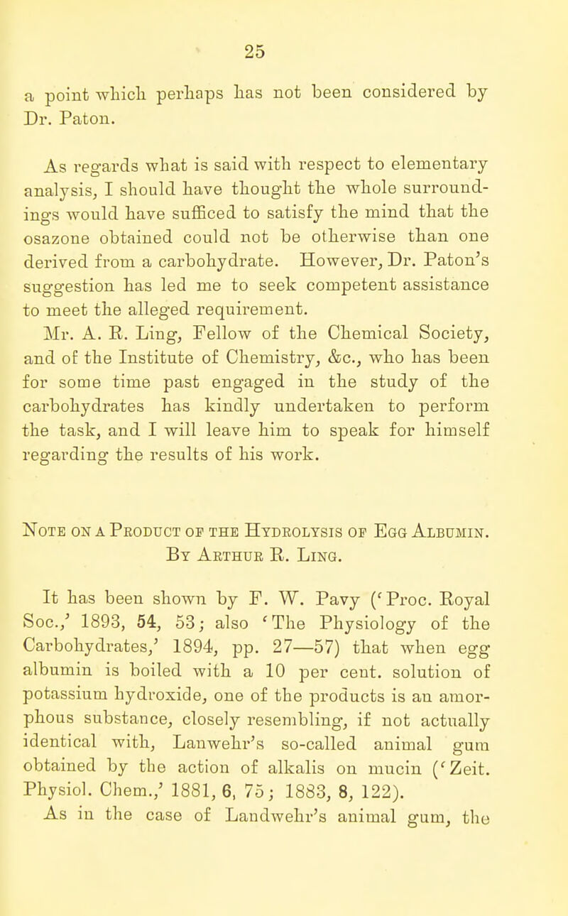 a point which perhaps has not been considered by Dr. Paton. As regards what is said with respect to elementary analysis, I should have thought the whole surround- ings would have sufficed to satisfy the mind that the osazone obtained could not be otherwise than one derived from a carbohydrate. However, Dr. Paton's suggestion has led me to seek competent assistance to meet the alleged requirement. Mr. A. E. Ling, Fellow of the Chemical Society, and of the Institute of Chemistry, &c, who has been for some time past engaged in the study of the carbohydrates has kindly undertaken to perform the task, and I will leave him to speak for himself regarding the results of his work. Note on a Product op the Hydrolysis op Egg Albumin. By Arthur E. Ling. It has been shown by P. W. Pavy (fProc. Eoyal Soc./ 1893, 54, 53; also fThe Physiology of the Carbohydrates/ 1894, pp. 27—57) that when egg albumin is boiled with a 10 per ceut. solution of potassium hydroxide, one of the products is an amor- phous substance, closely resembling, if not actually identical with, Lanwehr's so-called animal gum obtained by the action of alkalis on mucin (fZeit. Physiol. Chem.,5 1881, 6, 75; 1883, 8, 122). As in the case of Landwehr's animal gum, the