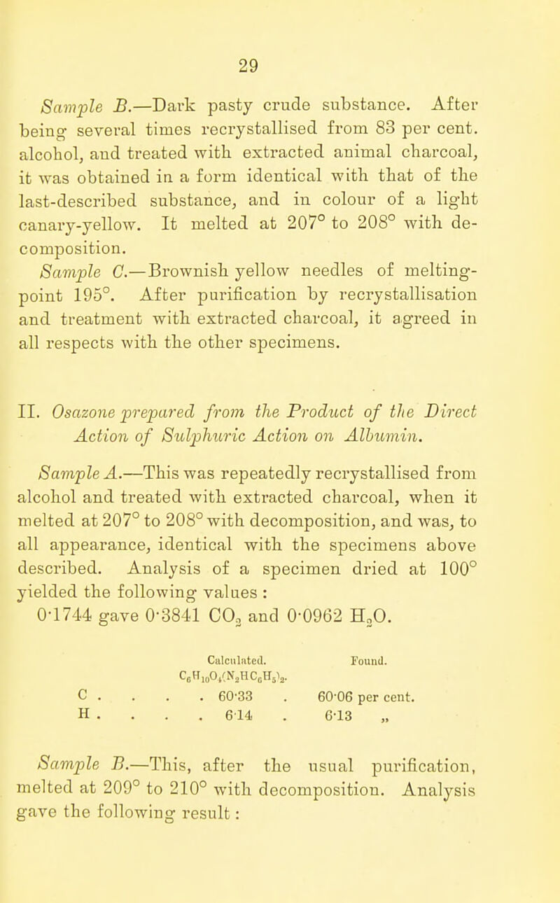 Sample JB.—Dark pasty crude substance. After being several times recrystallised from 83 per cent, alcohol, and treated with extracted animal charcoal, it was obtained in a form identical with that of the last-described substance, and in colour of a light canary- yellow. It melted at 207° to 208° with de- composition. Sample C.—Brownish yellow needles of melting- point 195°. After purification by recrystallisation and treatment with extracted charcoal, it agreed in all respects with the other specimens. II. Osazone prepared from the Proditct of the Direct Action of Sulphuric Action on Albumin. Sample A.—This was repeatedly recrystallised from alcohol and treated with extracted charcoal, when it melted at 207° to 208° with decomposition, and was, to all appearance, identical with the specimens above described. Analysis of a specimen dried at 100° yielded the following values : 0-1744 gave 0-3841 C03 and 0-0962 H20. Calculated. Found. C0H10O,(N2HCcH5V C . 60-33 . 60-06 per cent. H . . . . 614 . 6-13 Sample B.—This, after the usual purification, melted at 209° to 210° with decomposition. Analysis gave the following result: