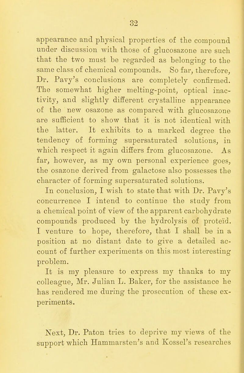 appearance and physical properties of the compound under discussion with those of glucosazone are such that the two must be regarded as belonging to the same class of chemical compounds. So far, therefore, Dr. Pavy's conclusions are completely confirmed. The somewhat higher melting-point, optical inac- tivity, and slightly different crystalline appearance of the new osazone as compared with glucosazone are sufficient to show that it is not identical with the latter. It exhibits to a marked degree the tendency of forming supersaturated solutions, in which respect it again differs from glucosazone. As far, however, as my own personal experience goes, the osazone derived from galactose also possesses the character of forming supersaturated solutions. In conclusion, I wish to state that with Dr. Pavy's concurrence I intend to continue the study from a chemical point of view of the apparent carbohych'ate compounds produced by the hydrolysis of proteid. I venture to hope, therefore, that I shall be in a position at no distant date to give a detailed ac- count of further experiments on this most interesting problem. It is my pleasure to express my thanks to my colleague, Mr. Julian L. Baker, for the assistance he has rendered me during the prosecution of these ex- periments. Next, Dr. Paton tries to deprive my views of the support which Hammarsten's and Ivossel's researches