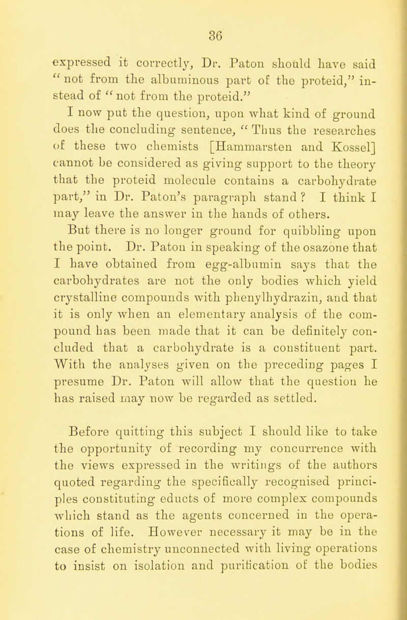 expressed it correctly, Dr. Paton should have said  not from the albuminous part of the proteid, in- stead of  not from the proteid. I now put the question, upon what kind of ground does the concluding sentence,  Thus the researches of these two chemists [Hammarsten and Kossel] cannot be considered as giving support to the theory that the proteid molecule contains a carbohydrate part, in Dr. Paton's paragraph stand ? I think I may leave the answer in the hands of others. But there is no longer ground for quibbling upon the point. Dr. Paton in speaking of the osazone that I have obtained from egg-albumin says that the carbohydrates are not the only bodies which yield crystalline compounds with phenylhydrazin, and that it is only when an elementary analysis of the com- pound has been made that it can be definitely con- cluded that a carbohydrate is a coustituent part. With the analyses given on the preceding pages I presume Dr. Paton will allow that the question he has raised may now be regarded as settled. Before quitting this subject I should like to take the opportunity of recording my concurrence with the views expressed in the writings of the authors quoted regarding the specifically recognised princi- ples constituting educts of more complex compounds which stand as the agents concerned in the opera- tions of life. However necessary it may be in the case of chemistry unconnected with living operations to insist on isolation and purification of the bodies