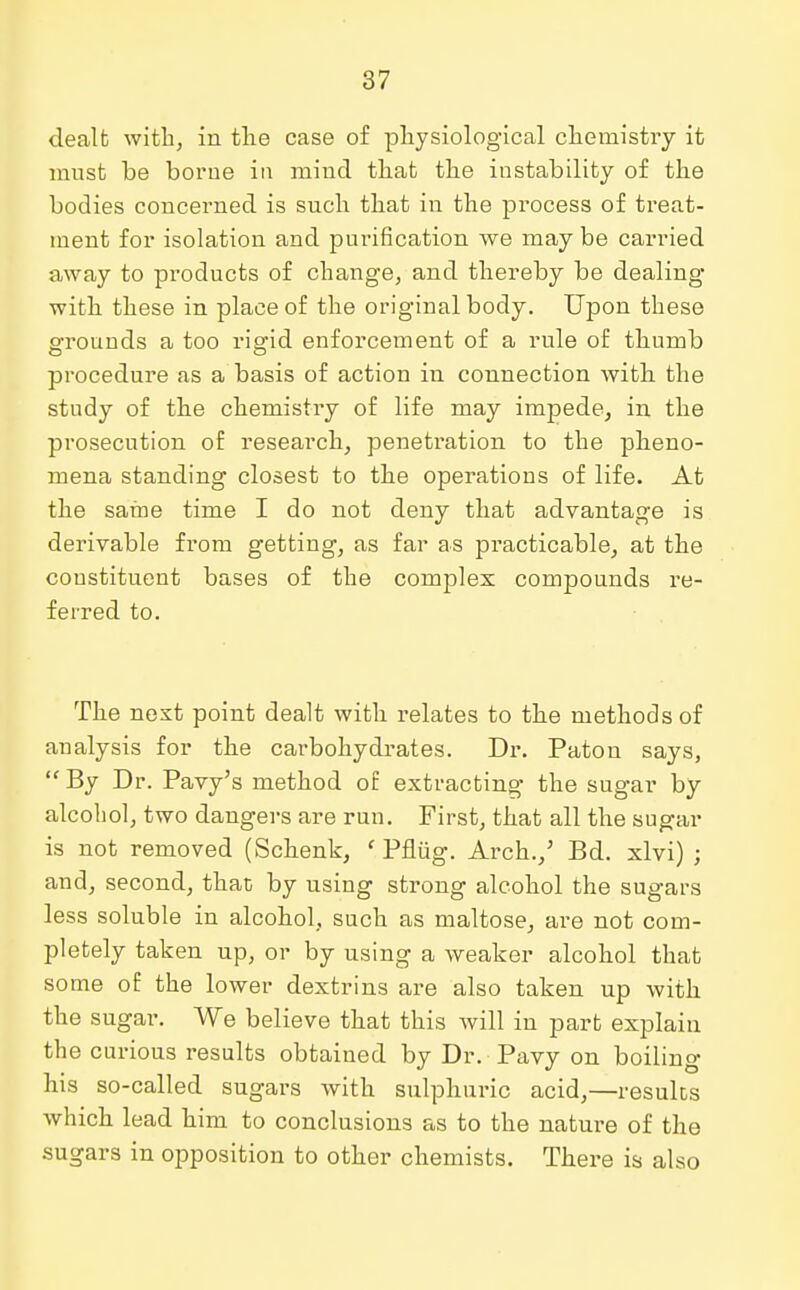 dealt with, in the case of physiological chemistry it must be borue in mind that the instability of the bodies concerned is such that in the process of treat- ment for isolation and purification we maybe carried away to products of change, and thereby be dealing with these in place of the original body. Upon these grounds a too rigid enforcement of a rule of thumb procedure as a basis of action in connection with the study of the chemistry of life may impede, in the prosecution of research, penetration to the pheno- mena standing closest to the operations of life. At the same time I do not deny that advantage is derivable from getting, as far as practicable, at the constituent bases of the complex compounds re- ferred to. The next point dealt with l'elates to the methods of analysis for the carbohydrates. Dr. Paton says, By Dr. Pavy's method o£ extracting the sugar by alcohol, two dangers are run. First, that all the sugar is not removed (Schenk, ' Pflug. Arch.,' Bd. xlvi) ; and, second, that by using strong alcohol the sugars less soluble in alcohol, such as maltose, are not com- pletely taken up, or by using a weaker alcohol that some of the lower dextrins are also taken up with the sugar. We believe that this will in part explain the curious results obtained by Dr. Pavy on boiling his so-called sugars with sulphuric acid,—results which lead him to conclusions as to the nature of the sugars in opposition to other chemists. There is also