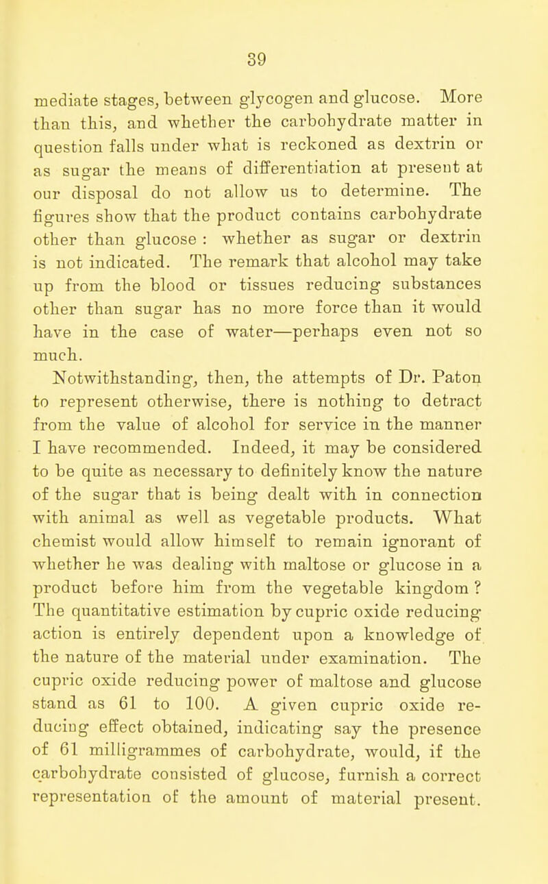 mediate stages, between glycogen and glucose. More than this, and whether the carbohydrate matter in question falls under what is reckoned as dextrin or as sugar the means of differentiation at present at our disposal do not allow us to determine. The figures show that the product contains carbohydrate other than glucose : whether as sugar or dextrin is not indicated. The remark that alcohol may take up from the blood or tissues reducing substances other than sugar has no more force than it would have in the case of water—perhaps even not so much. Notwithstanding, then, the attempts of Dr. Paton to represent otherwise, there is nothing to detract from the value of alcohol for service in the manner I have recommended. Indeed, it may be considered to be quite as necessary to definitely know the nature of the sugar that is being dealt with in connection with animal as well as vegetable products. What chemist would allow himself to remain ignorant of whether he was dealing with maltose or glucose in a product before him from the vegetable kingdom ? The quantitative estimation bycupric oxide reducing action is entirely dependent upon a knowledge of the nature of the material under examination. The cupric oxide reducing power of maltose and glucose stand as 61 to 100. A given cupric oxide re- ducing effect obtained, indicating say the presence of 61 milligrammes of carbohydrate, would, if the carbohydrate consisted of glucose, furnish a correct representation of the amount of material present.