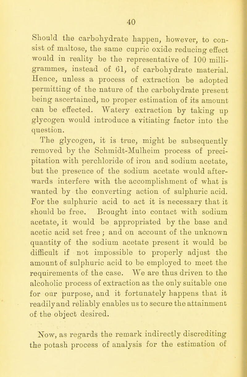 Should the carbohydrate happen, however, to con- sist of maltose, the same cupric oxide reducing effect would in reality be the representative of 100 milli- grammes, instead of 61, of carbohydrate material. Hence, unless a process of extraction be adopted permitting of the nature of the carbohydrate present being ascertained, no proper estimation of its amount can be effected. Watery extraction by taking up glycogen would introduce a vitiating factor into the question. The glycogen, it is true, might be subsequently removed by the Schmidt-Mulheim process of preci- pitation with perchloride of iron and sodium acetate, but the presence of the sodium acetate would after- wards interfere with the accomplishment of what is wanted by the converting action of sulphuric acid. For the sulphuric acid to act it is necessary that it should be free. Brought into contact with sodium acetate, it would be appropriated by the base and acetic acid set free ; and on account of the unknown quantity of the sodium acetate present it would be difficult if not impossible to properly adjust the amount of sulphuric acid to be employed to meet the requirements of the case. We are thus driven to the alcoholic process of extraction as the only suitable one for our purpose, and it fortunately happens that it readily and reliably enables us to secure the attainment of the object desired. Now, as regards the remark indirectly discrediting the potash process of analysis for the estimation of
