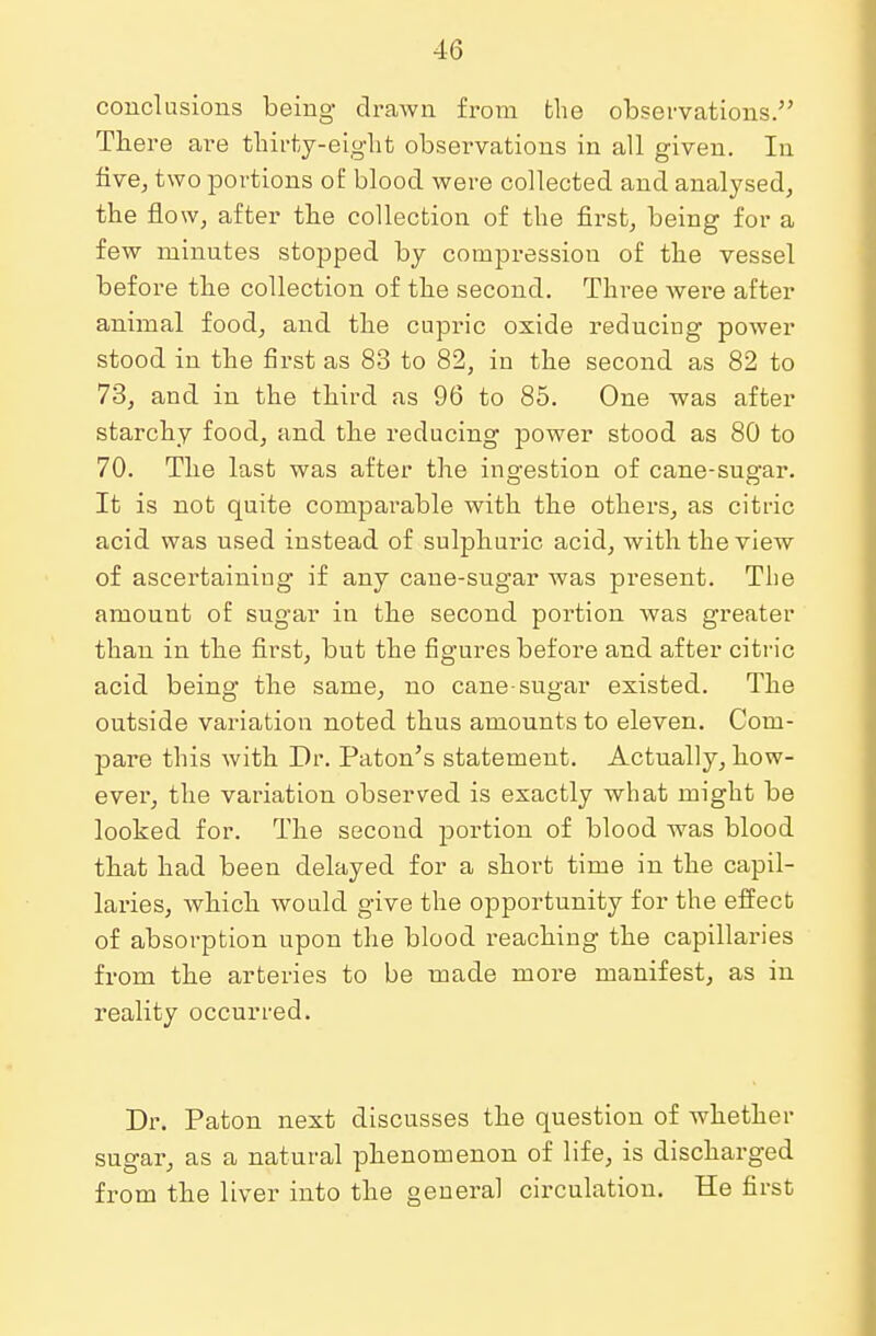 conclusions being drawn from the observations. There are thirty-eight observations in all given. In five, two portions of blood were collected and analysed, the flow, after the collection of the first, being for a few minutes stopped by compression of the vessel before the collection of the second. Three Avere after animal food, and the cupric oxide reducing power stood in the first as 83 to 82, in the second as 82 to 73, and in the third as 96 to 85. One was after starchy food, and the reducing power stood as 80 to 70. The last was after the ingestion of cane-sugar. It is not quite comparable with the others, as citric acid was used instead of sulphuric acid, with the view of ascertaining if any cane-sugar was present. The amount of sugar in the second portion was greater than in the first, but the figures before and after citric acid being the same, no cane-sugar existed. The outside variation noted thus amounts to eleven. Com- pare this with Dr. Paton's statement. Actually, how- ever, the variation observed is exactly what might be looked for. The second portion of blood was blood that had been delayed for a short time in the capil- laries, which would give the opportunity for the effect of absorption upon the blood reaching the capillaries from the arteries to be made more manifest, as in reality occurred. Dr. Paton next discusses the question of Avhether sugar, as a natural phenomenon of life, is discharged from the liver into the general circulation. He first