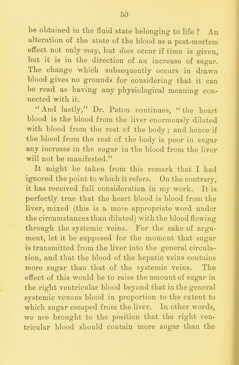 be obtained in the fluid state belonging to life ? An alteration of the state of the blood as a post-mortem effect not only may, but does occur if time is given, but it is in the direction of an increase of sugar. The change which subsequently occurs in drawn blood gives no grounds for considering that it can be read as having any physiological meaning con- nected with it. And lastly/' Dr. Paton continues, the heart blood is the blood from the liver enormously diluted with blood from the rest of the body; and hence if the blood from the rest of the body is poor in sugar any increase in the sugar in the blood from the liver will not be manifested. It might be taken from this remark that I had ignored the point to which it refers. On the contrary, it has received full consideration in my work. It is perfectly true that the heart blood is blood from the liver, mixed (this is a more appropriate word under the circumstances than diluted) with the blood flowing through the systemic veins. For the sake of argu- ment, let it be supposed for the moment that sugar is transmitted from the liver into the general circula- tion, and that the blood of the hepatic veins contaius more sugar than that of the systemic veins. The effect of this would be to raise the amount of sugar in the right ventricular blood beyond that in the general systemic venous blood in proportion to the extent to which sugar escaped from the liver. In other words, we are brought to the position that the right ven- tricular blood should contain more sugar than the