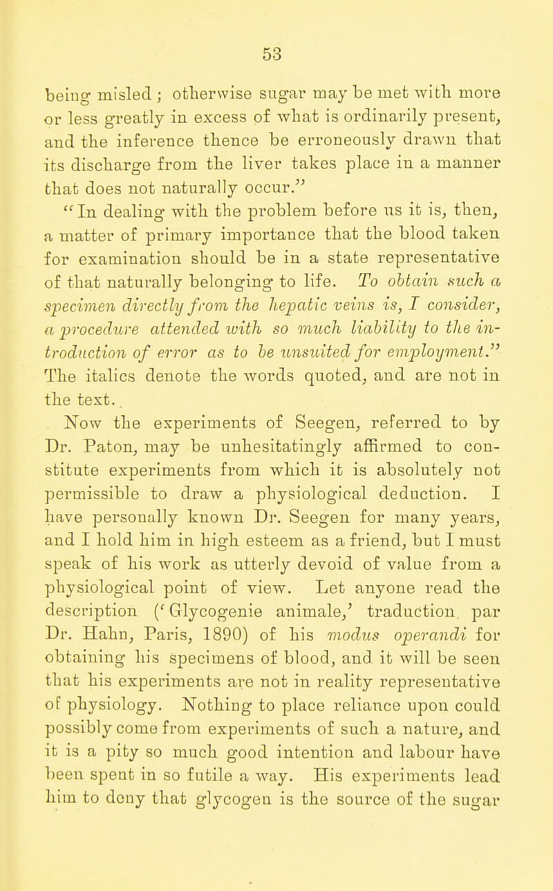 being misled ; otherwise sugar may be met with more or less greatly in excess of what is ordinarily present, and the inference thence be erroneously drawn that its discharge from the liver takes place in a manner that does not naturally occur.  In dealing with the problem before us it is, then, a matter of primary importance that the blood taken for examination should be in a state representative of that naturally belonging to life. To obtain such a specimen directly from the hepatic veins is, I consider, a procedure attended ivith so much liability to the in- troduction of error as to be unsuited for employment. The italics denote the words quoted, and are not in the text. Now the experiments of Seegen, referred to by Dr. Paton, may be unhesitatingly affirmed to con- stitute experiments from which it is absolutely not permissible to draw a physiological deduction. I have personally known Dr. Seegen for many years, and I hold him in high esteem as a friend, but I must speak of his work as utterly devoid of value from a physiological point of view. Let anyone read the description (c Glycogenic animale,' traduction par Dr. Hahn, Paris, 1890) of his modus operandi for obtaining his specimens of blood, and it will be seen that his experiments are not in reality representative of physiology. Nothing to place reliance upon could possibly come from experiments of such a nature, and it is a pity so much good intention and labour have been spent in so futile a way. His experiments lead him to deny that glycogen is the source of the sugar