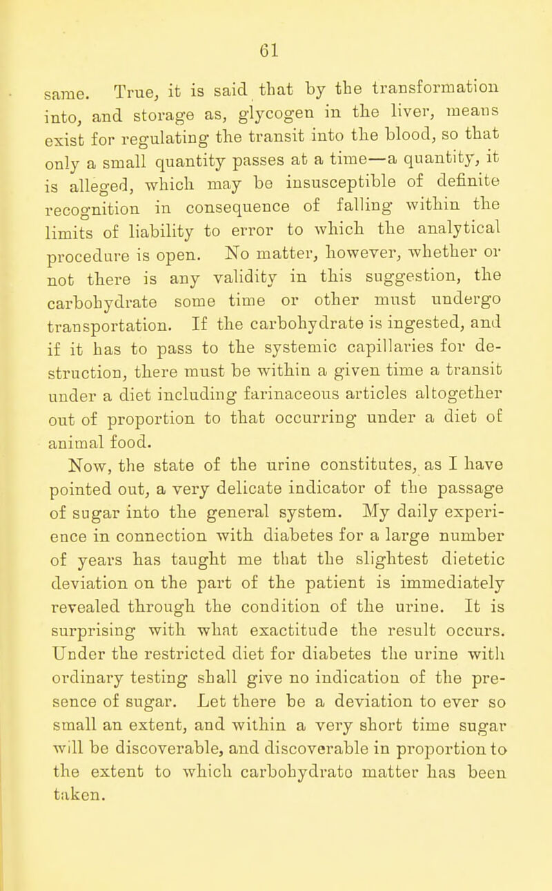 same. True, it is said that by the transformation into, and storage as, glycogen in the liver, means exist for regulating the transit into the blood, so that only a small quantity passes at a time—a quantity, it is alleged, which may be insusceptible of definite recognition in consequence of falling within the limits of liability to error to which the analytical procedure is open. No matter, however, whether or not there is any validity in this suggestion, the carbohydrate some time or other must undergo transportation. If the carbohydrate is ingested, and if it has to pass to the systemic capillaries for de- struction, there must be within a given time a transit under a diet including farinaceous articles altogether out of proportion to that occurring under a diet o£ animal food. Now, the state of the urine constitutes, as I have pointed out, a very delicate indicator of the passage of sugar into the general system. My daily experi- ence in connection with diabetes for a large number of years has taught me that the slightest dietetic deviation on the part of the patient is immediately revealed through the condition of the urine. It is surprising with what exactitude the result occurs. Under the restricted diet for diabetes the urine with ordinary testing shall give no indication of the pre- sence of sugar. Let there be a deviation to ever so small an extent, and within a very short time sugar will be discoverable, and discoverable in proportion to the extent to which carbohydrato matter has been taken.