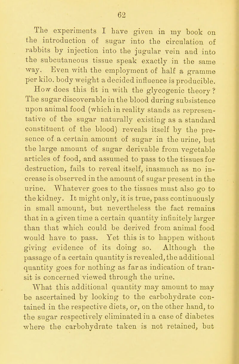 The experiments I have given in my book on the introduction of sugar into the circulation of rabbits by injection into the jugular vein aud into the subcutaneous tissue speak exactly in the same way. Even with the employment of half a gramme per kilo, body weight a decided influence is producible. How does this fit in with the glycogenic theory? The sugar discoverable in the blood during subsistence upon animal food (which in reality stands as represen- tative of the sugar naturally existing as a standard constituent of the blood) reveals itself by the pre- sence of a certain amount of sugar in the urine, but the large amount of sugar derivable from vegetable articles of food, and assumed to pass to the tissues for destruction, fails to reveal itself, inasmuch as no in- crease is observed in the amount of sugar present in the urine. Whatever goes to the tissues must also go to the kidney. It might only, it is true, pass continuously in small amount, but nevertheless the fact remains that in a given time a certain quantity infinitely larger than that which could be derived from animal food would have to pass. Yet this is to happen without giving evidence of its doing so. Although the passage of a certain quantity is revealed, the additional quantity goes for nothing as far as indication of tran- sit is concerned viewed through the urine. What this additional quantity may amount to may be ascertained by looking to the carbohydrate con- tained in the respective diets, or, on the other hand, to the sugar respectively eliminated in a case of diabetes where the carbohydrate taken is not retained, but