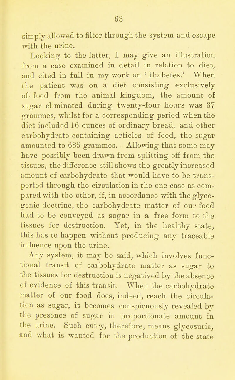 simply allowed to filter through the system and escape with the urine. Looking to the latter, I may give an illustration from a case examined in detail in relation to diet, and cited in full in my work on ' Diabetes.' When the patient was on a diet consisting exclusively of- food from the animal kingdom, the amount of sugar eliminated during twenty-four hours was 37 grammes, whilst for a corresponding period when the diet included 16 ounces of ordinarv bread, and other carbohydrate-containing articles of food, the sugar amounted to 685 grammes. Allowing that some may have possibly been drawn from splitting off from the tissues, the difference still shows the greatly increased amount of carbohydrate that would have to be trans- ported through the circulation in the one case as com- pared with the other, if, in accordance with the glyco- genic doctrine, the carbohydrate matter of our food had to be conveyed as sugar in a free form to the tissues for destruction. Yet, in the healthy state, this has to happen without producing any traceable influence upon the urine. Any system, it may be said, which involves func- tional transit of carbohydrate matter as sugar to the tissues for destruction is negatived by the absence of evidence of this transit. When the carbohydrate matter of our food does, indeed, reach the circula- tion as sugar, it becomes conspicuously revealed by the presence of sugar in proportionate amount in the urine. Such entry, therefore, means glycosuria, and what is wanted for the production of the state