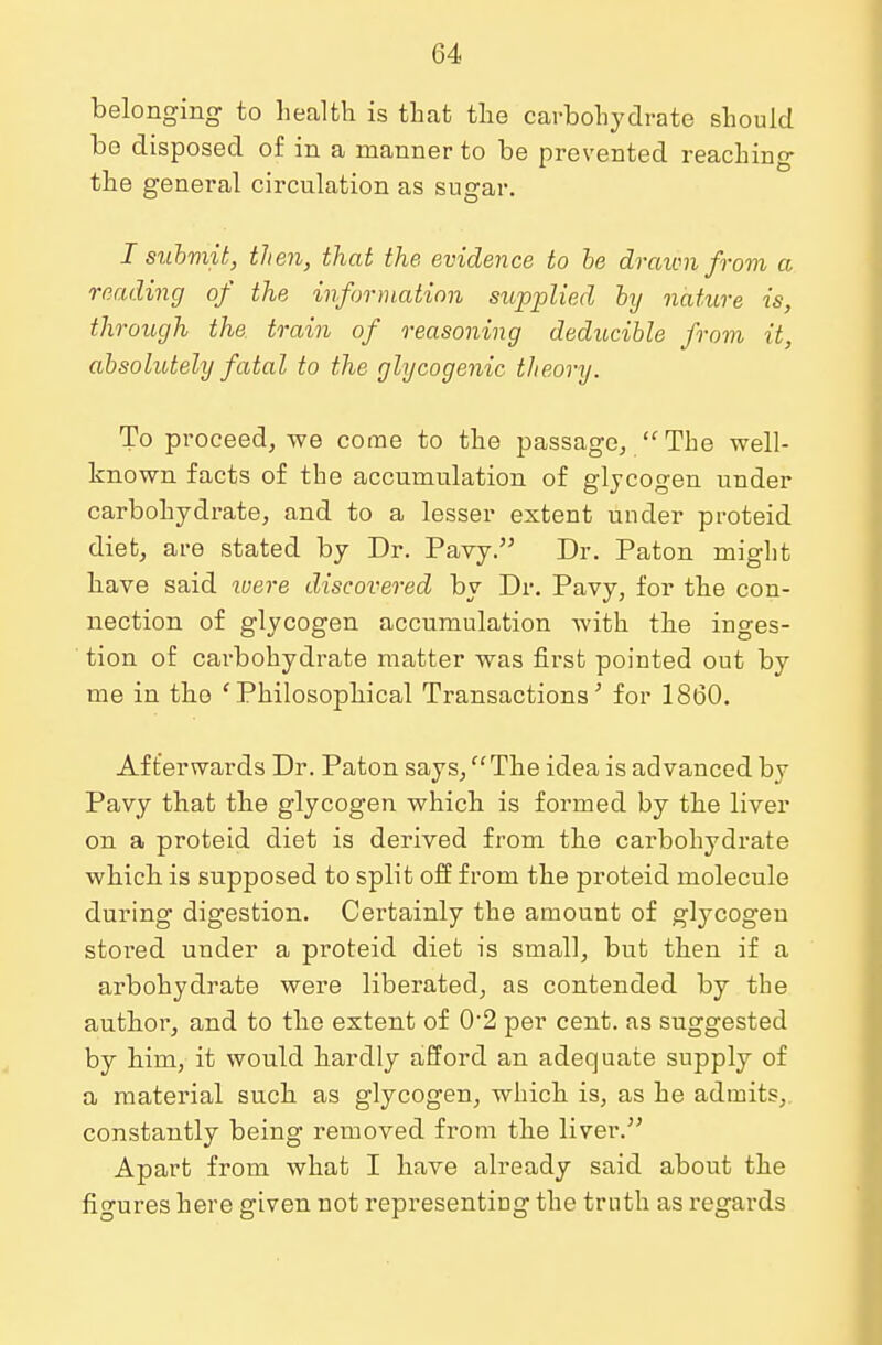 belonging to health is that the carbohydrate should bo disposed of in a manner to be prevented reaching the general circulation as sugar. I submit, then, that the evidence to be drawn from a reading of the information supplied by nature is, through the train of reasoning deducible from it, absolutely fatal to the glycogenic theory. To proceed, we come to the passage,  The well- known facts of the accumulation of glycogen under carbohydrate, and to a lesser extent under proteid diet, are stated by Dr. Pavy. Dr. Paton might have said were discovered by Dr. Pavy, for the con- nection of glycogen accumulation with the inges- tion of carbohydrate matter was first pointed out by me in the 'Philosophical Transactions' for 1860. Afterwards Dr. Paton says, The idea is advanced by Pavy that the glycogen which is formed by the liver on a proteid diet is derived from the carbohydrate which is supposed to split off from the proteid molecule during digestion. Certainly the amount of glycogen stored under a proteid diet is small, but then if a arbohydrate were liberated, as contended by the author, and to the extent of 02 per cent, as suggested by him, it would hardly afford an adequate supply of a material such as glycogen, which is, as he admits, constantly being removed from the liver. Apart from what I have already said about the figures here given not representing the truth as regards