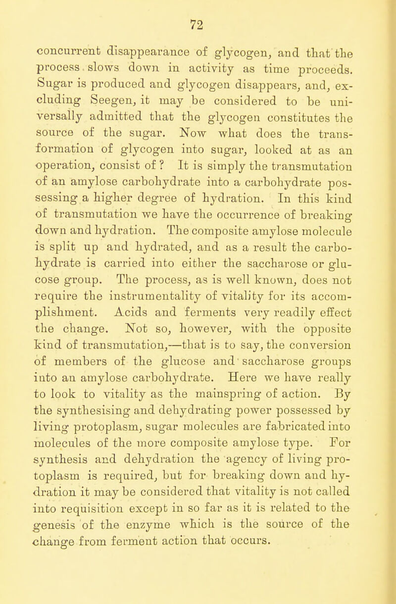 concurrent disappearance of glycogen, and that the process, slows down in activity as time proceeds. Sugar is produced and glycogen disappears, and, ex- cluding Seegen, it may be considered to be uni- versally admitted that the glycogen constitutes the source of the sugar. Now what does the trans- formation of glycogen into sugar, looked at as an operation, consist of ? It is simply the transmutation of an amylose carbohydrate into a carbohydrate pos- sessing a higher degree of hydration. In this kind of transmutation we have the occurrence of breaking down and lrydration. The composite amylose molecule is split up and hydrated, and as a result the carbo- hydrate is carried into either the saccharose or glu- cose group. The process, as is well known, does not require the instrumentality of vitality for its accom- plishment. Acids and ferments very readily effect the change. Not so, however, with the opposite kind of transmutation,—that is to say, the conversion of members of the glucose and 'saccharose groups into an amylose carbohydrate. Here we have really to look to vitality as the mainspring of action. By the synthesising and dehydrating power possessed by living protoplasm, sugar molecules are fabricated into molecules of the more composite amylose type. For synthesis and dehydration the agency of living pro- toplasm is required, but for breaking down and hy- dration it may be considered that vitality is not called into requisition except in so far as it is related to the genesis of the enzyme which is the source of the change from ferment action that occurs.