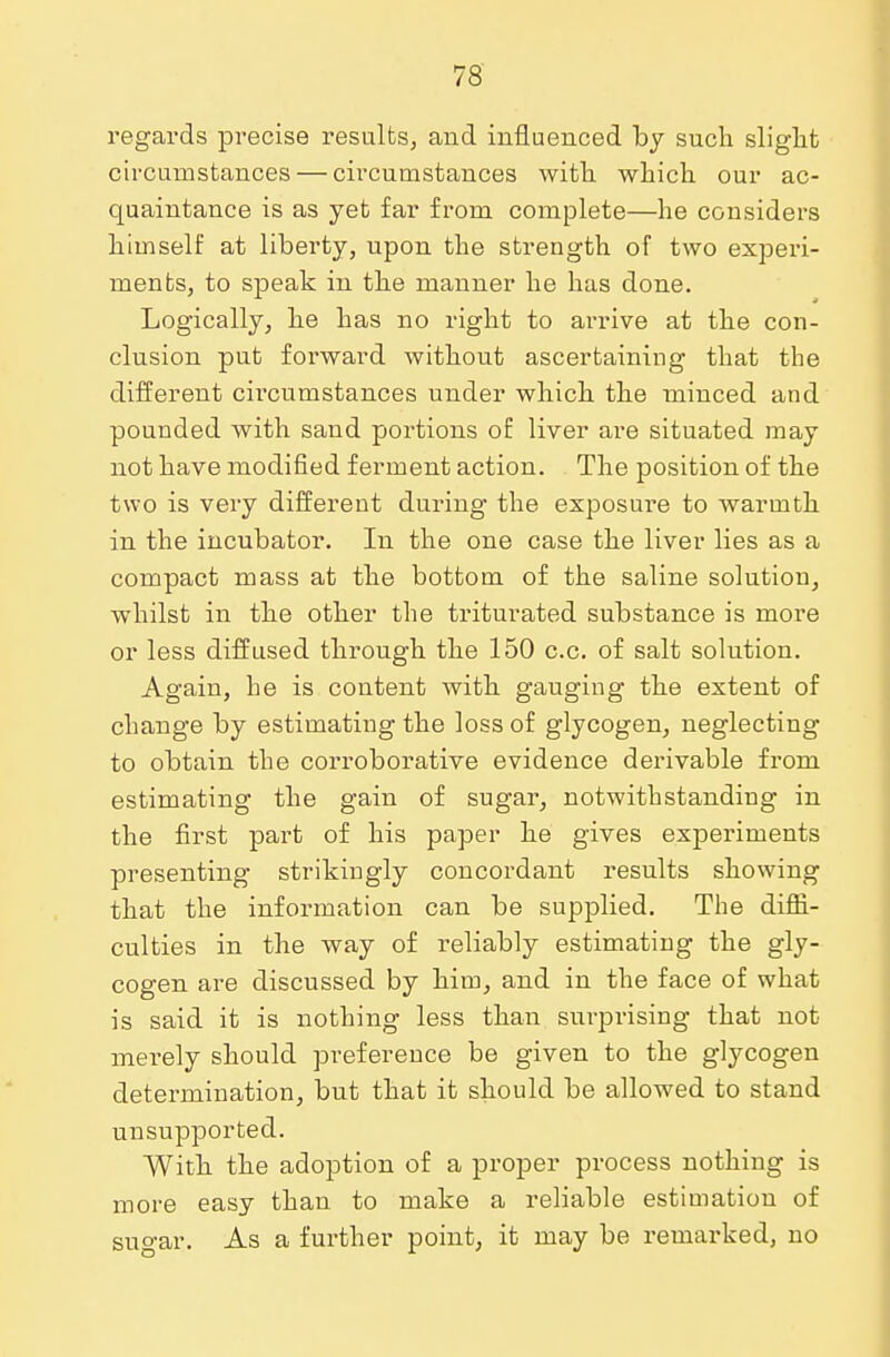 regards precise results, and influenced by such slight circumstances — circumstances with which our ac- quaintance is as yet far from complete—he considers himself at liberty, upon the strength of two experi- ments, to speak in the manner he has done. Logically, he has no right to arrive at the con- clusion put forward without ascertaining that the different circumstances under which the minced and pounded with sand portions of liver are situated may not have modified ferment action. The position of the two is very different during the exposure to warmth in the incubator. In the one case the liver lies as a compact mass at the bottom of the saline solution, whilst in the other the triturated substance is more or less diffused through the 150 c.c. of salt solution. Again, he is content with gauging the extent of change by estimating the loss of glycogen, neglecting to obtain the corroborative evidence derivable from estimating the gain of sugar, notwithstanding in the first part of his paper he gives experiments presenting strikingly concordant results showing that the information can be supplied. The diffi- culties in the way of reliably estimating the gly- cogen are discussed by him, and in the face of what is said it is nothing less than surprising that not merely should preference be given to the glycogen determination, but that it should be allowed to stand unsupported. With the adoption of a proper process nothing is more easy than to make a reliable estimation of suo-ar. As a further point, it may be remarked, no