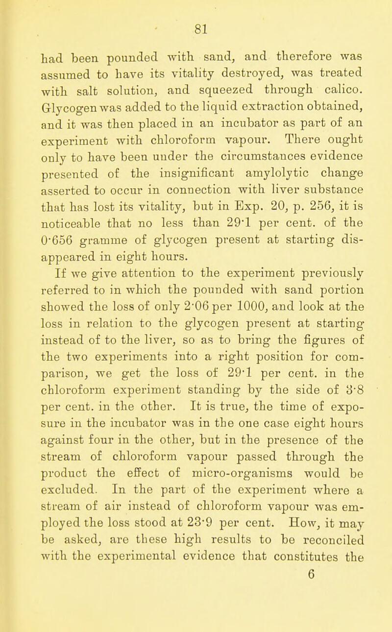 had been pounded with sand, and therefore was assumed to have its vitality destroyed, was treated with salt solution, and squeezed through calico. Glycogen was added to the liquid extraction obtained, and it was then placed in an incubator as part of an experiment with chloroform vapour. There ought only to have been uuder the circumstances evidence presented of the insignificant amylolytic change asserted to occur in connection with liver substance that has lost its vitality, but in Exp. 20, p. 256, it is noticeable that no less than 29*1 per cent, of the 0'656 gramme of glycogen present at starting dis- appeared in eight hours. If we give attention to the experiment previously referred to in which the pounded with sand portion showed the loss of only 2-06 per 1000, and look at the loss in relation to the glycogen present at starting instead of to the liver, so as to bring the figures of the two experiments into a right position for com- parison, we get the loss of 29*1 per cent, in the chloroform experiment standing by the side of 3'8 per cent, in the other. It is true, the time of expo- sure in the incubator was in the one case eight hours against four in the other, but in the presence of the stream of chloroform vapour passed through the product the effect of micro-organisms would be excluded. In the part of the experiment where a stream of air instead of chloroform vapour was em- ployed the loss stood at 23'9 per cent. How, it may be asked, are these high results to be reconciled with the experimental evidence that constitutes the 6