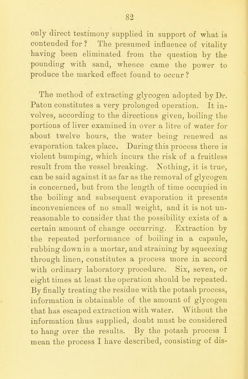 only direct testimony supplied in support of what is contended for ? The presumed influence of vitality having been eliminated from the question by the pounding with sand, whence came the power to produce the marked effect found to occur ? The method of extracting glycogen adopted by Dr. Paton constitutes a very prolonged operation. It in- volves, according to the directions given, boiling the portions of liver examined in over a litre of water for about twelve hours, the water being renewed as evaporation takes place. During this process there is violent bumping, which incurs the risk of a fruitless result from the vessel breaking. Nothing, it is true, can be said against it as far as the removal of glycogen is concerned, but from the length of time occupied in the boiling and subsequent evaporation it presents inconveniences of no small weight, and it is not un- reasonable to consider that the possibility exists of a certain amount of change occurring. Extraction by the repeated performance of boiling in a capsule, rubbing down in a mortar, and straining by squeezing through linen, constitutes a process more in accord with ordinary laboratory procedure. Six, seven, or eight times at least the operation should be repeated. By finally treating the residue with the potash process, information is obtainable of the amount of glycogen that has escaped extraction with water. Without the information thus supplied, doubt must be considered to hang over the results. By the potash process I mean the process I have described, consisting of dis-