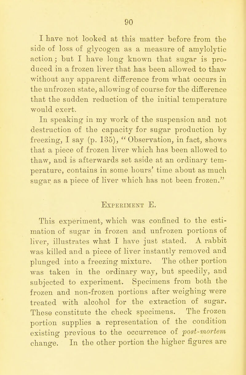 I have not looked at this matter before from the side of loss of glycogen as a measure of amylolytic action; but I have long known that sugar is pro- duced in a frozen liver that has been allowed to thaw without auy apparent difference from what occurs in the unfrozen state, allowiug of course for the difference that the sudden reduction of the initial temperature would exert. In speaking in my woi'k of the suspension and not destruction of the capacity for sugar production by freezing, I say (p. 135),  Observation, in fact, shows that a piece of frozen liver which has been allowed to thaw, and is afterwards set aside at an ordinary tem- perature, contains in some hours' time about as much sugar as a piece of liver which has not been frozen. Experiment E. This experiment, which was confined to the esti- mation of sugar in frozen and unfrozen portions of liver, illustrates what I have just stated. A rabbit was killed and a piece of liver instantly removed and plunged into a freezing mixture. The other portion was taken in the ordinary way, but speedily, and subjected to experiment. Specimens from both the frozen and non-frozen portions after weighing were treated with alcohol for the extraction of sugar. These constitute the check specimens. The frozen portion supplies a representation of the condition existing previous to the occurrence of post-mortem change. In the other portion the higher figui-es are