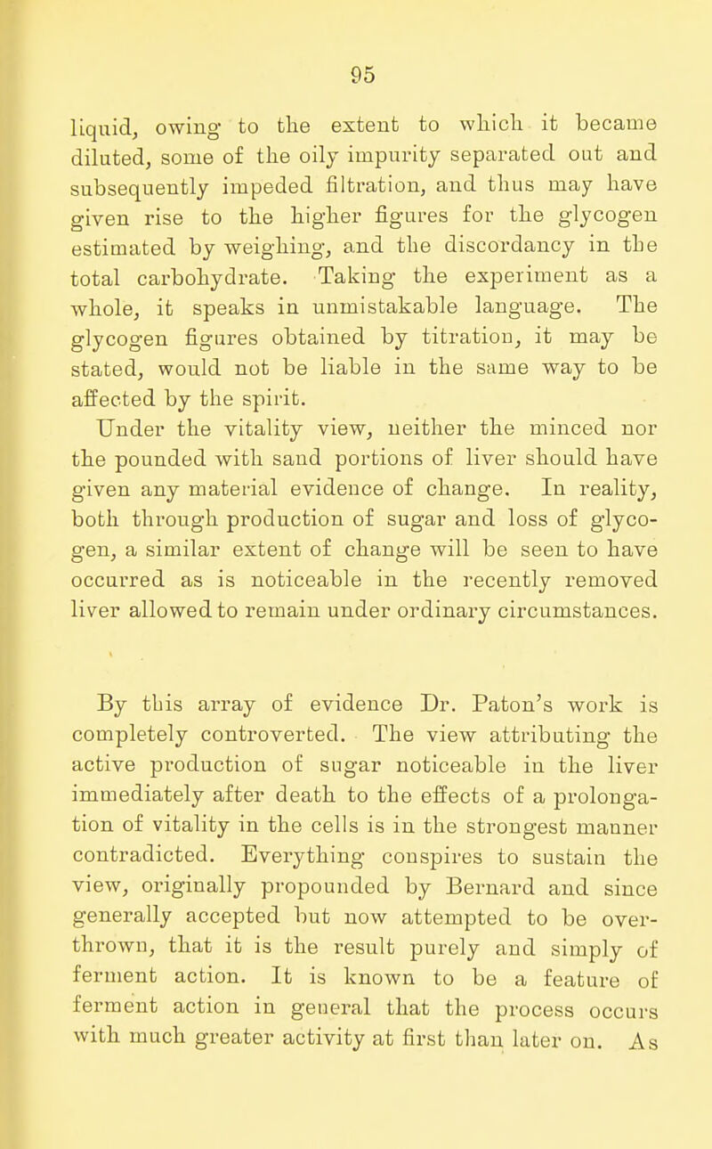 liquid, owing to the extent to which it became diluted, some of the oily impurity separated out and subsequently impeded nitration, and thus may have given rise to the higher figures for the glycogen estimated by weighing, and the discordancy in the total carbohydrate. Taking the experiment as a whole, it speaks in unmistakable language. The glycogen figures obtained by titration, it may be stated, would not be liable in the same way to be affected by the spirit. Under the vitality view, neither the minced nor the pounded with sand portions of liver should have given any material evidence of change. In reality, both through production of sugar and loss of glyco- gen, a similar extent of change will be seen to have occurred as is noticeable in the recently removed liver allowed to remain under ordinary circumstances. By this array of evidence Dr. Paton's work is completely controverted. The view attributing the active production of sugar noticeable in the liver immediately after death to the effects of a prolonga- tion of vitality in the cells is in the strongest manner contradicted. Everything conspires to sustain the view, originally propounded by Bernard and since generally accepted but now attempted to be over- thrown, that it is the result purely and simply of ferment action. It is known to be a feature of ferment action in general that the process occurs with much greater activity at first than later on. As
