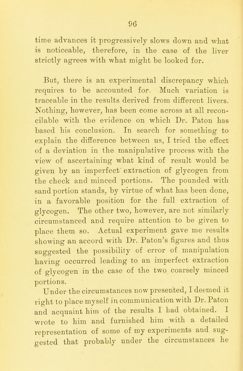 time advances it progressively slows down and what is noticeable, therefore, in the case of the liver strictly agrees with what might be looked for. But, there is an experimental discrepancy which requires to be accounted for. Much variation is traceable in the results derived from different livers. Nothing, however, has been come across at all recon- cilable with the evidence on which Dr. Paton has based his conclusion. In search for something to explain the difference between us, I tried the effect of a deviation in the manipulative process with the view of ascertaining what kind of result would be given by an imperfect' extraction of glycogen from the check and minced portions. The pounded with sand portion stands, by virtue of what has been done, in a favorable position for the full extraction of glycogen. The other two, however, are not similarly circumstanced and require attention to be given to place them so. Actual experiment gave me results showing an accord with Dr. Paton's figures and thus suggested the possibility of error of manipulation having occurred leading to. an imperfect extraction of glycogen in the case of the two coarsely minced portions. Under the circumstances now presented, I deemed it right to place myself in communication with Dr. Paton and acquaint him of the results I had obtained. I wrote to him and furnished him with a detailed representation of some of my experiments and sug- gested that probably under the circumstances he