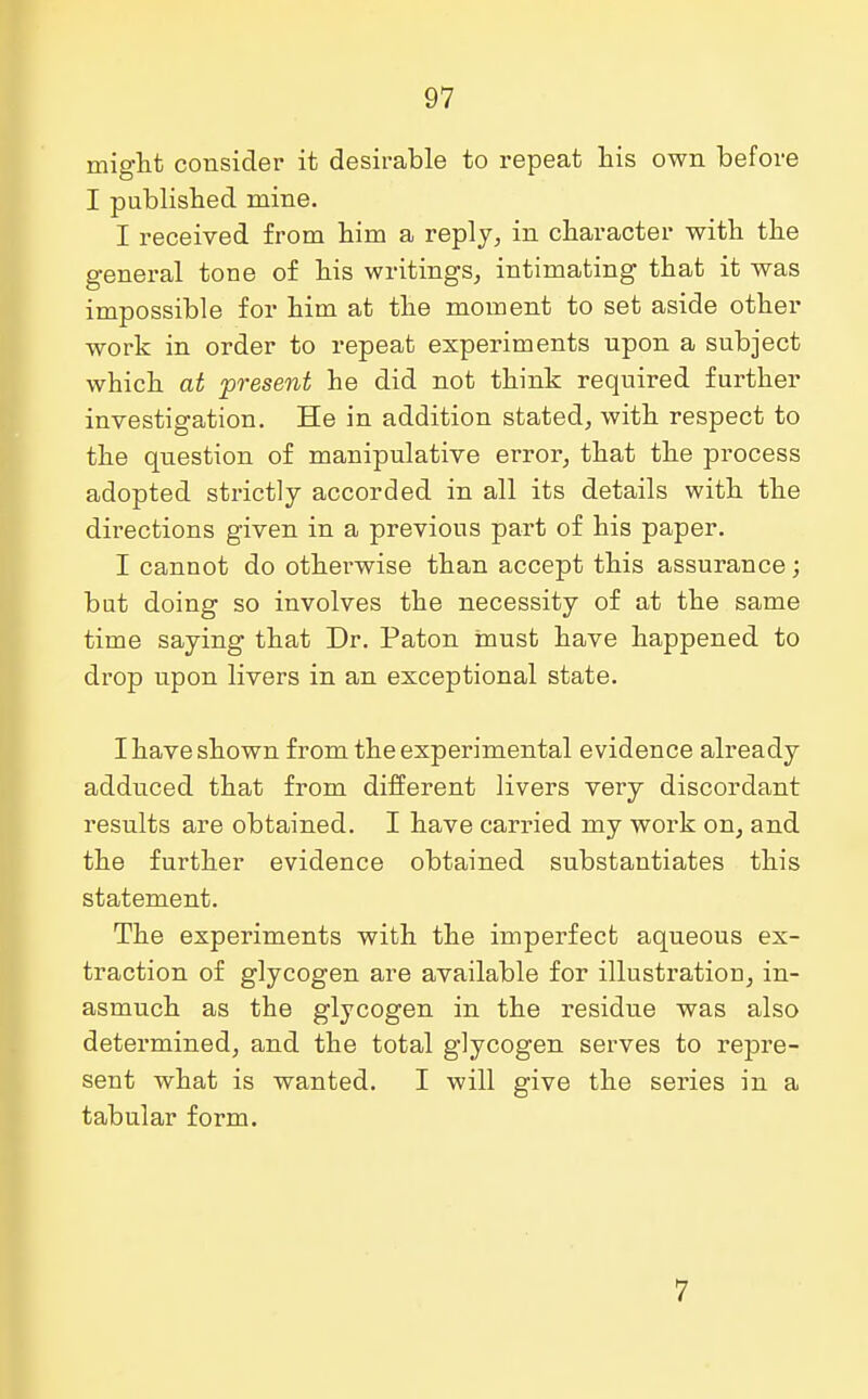 might consider it desirable to repeat bis own before I published mine. I received from him a reply, in character with the general tone of his writings, intimating that it was impossible for him at the moment to set aside other work in order to repeat experiments upon a subject which at present he did not think required further investigation. He in addition stated, with respect to the question of manipulative error, that the process adopted strictly accorded in all its details with the directions given in a previous part of his paper. I cannot do otherwise than accept this assurance; but doing so involves the necessity of at the same time saying that Dr. Paton must have happened to drop upon livers in an exceptional state. I have shown from the experimental evidence already adduced that from different livers very discordant results are obtained. I have carried my work on, and the further evidence obtained substantiates this statement. The experiments with the imperfect aqueous ex- traction of glycogen are available for illustration, in- asmuch as the glycogen in the residue was also determined, and the total glycogen serves to repre- sent what is wanted. I will give the series in a tabular form. 7