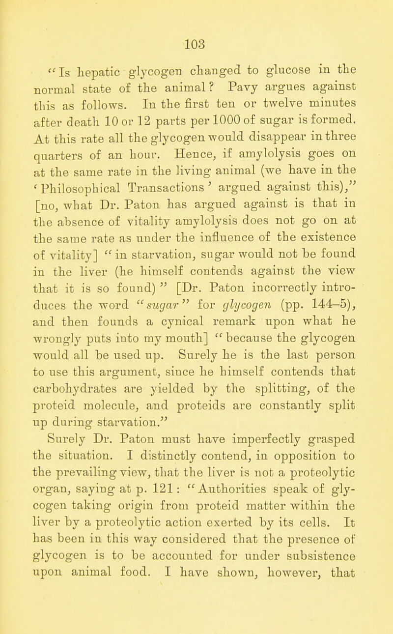 Is hepatic glycogen changed to glucose in the normal state of the animal? Pavy argues against this as follows. In the first ten or twelve minutes after death 10 or 12 parts per 1000 of sugar is formed. At this rate all the glycogen would disappear in three quarters of an hour. Hence, if amylolysis goes on at the same rate in the living animal (we have in the ' Philosophical Transactions 5 argued against this)/' [no, what Dr. Paton has argued against is that in the absence of vitality amylolysis does not go on at the same rate as under the influence of the existence of vitality]  in starvation, sugar would not be found in the liver (he himself contends against the view that it is so found)  [Dr. Paton incorrectly intro- duces the word sugar for glycogen (pp. 144-5), and then founds a cynical remark upon what he wrongly puts into my mouth]  because the glycogen would all be used up. Surely he is the last person to use this argument, since he himself contends that carbohydrates are yielded by the splitting, of the proteid molecule, and proteids are constantly split up during starvation. Surely Dr. Paton must have imperfectly grasped the situation. I distinctly contend, in opposition to the prevailing view, that the liver is not a proteolytic organ, saying at p. 121 : Authorities speak of gly- cogen taking origin from proteid matter within the liver by a proteolytic action exerted by its cells. It has been in this way considered that the pi'esence of glycogen is to be accounted for under subsistence upon animal food. I have shown, however, that