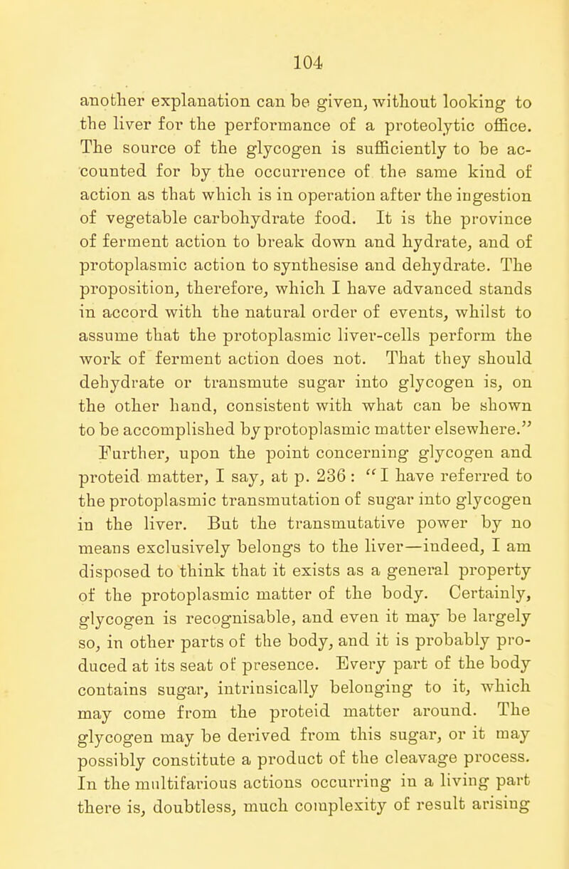 another explanation can be given, without looking to the liver for the performance of a proteolytic office. The source of the glycogen is sufficiently to be ac- counted for by the occurrence of the same kind of action as that which is in operation after the ingestion of vegetable carbohydrate food. It is the province of ferment action to break down and hydrate, and of protoplasmic action to synthesise and dehydrate. The proposition, therefore, which I have advanced stands in accord with the natural order of events, whilst to assume that the protoplasmic liver-cells perform the work of ferment action does not. That they should dehydrate or transmute sugar into glycogen is, on the other hand, consistent with what can be shown to be accomplished by protoplasmic matter elsewhere. Further, upon the point concerning glycogen and proteid matter, I say, at p. 236: I have referred to the protoplasmic transmutation of sugar into glycogen in the liver. But the transmutative power by no means exclusively belongs to the liver—indeed, I am disposed to think that it exists as a genei'al property of the protoplasmic matter of the body. Certainly, glycogen is recognisable, and even it may be largely so, in other parts of the body, and it is probably pro- duced at its seat of presence. Every part of the body contains sugar, intrinsically belonging to it, which may come from the proteid matter around. The glycogen may be derived from this sugar, or it may possibly constitute a product of the cleavage process. In the multifarious actions occurring in a living part there is, doubtless, much complexity of result arising