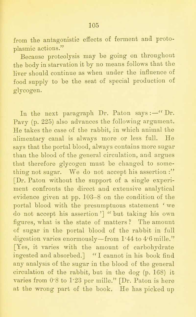 from the antagonistic effects of ferment and proto- plasmic actions. Because proteolysis may be going on throughout the body in starvation it by no means follows that the liver should continue as when under the influence of food supply to be the seat of special production of glycogen. In the next paragraph Dr. Paton says :— Dr. Pavy (p. 225) also advances the following argument. He takes the case of the rabbit, in which animal the alimentary canal is always more or less full. He says that the portal blood, always contains more sugar than the blood of the general circulation, and argues that therefore glycogen must be changed to some- thing not sugar. We do not accept his assertion : [Dr. Paton without the support of a single experi- ment confronts the direct and extensive analytical evidence given at pp. 103-8 on the condition of the portal blood with the presumptuous statement f we do not accept his assertion']  but taking his own figures, what is the state of matters ? The amount of sugar in the portal blood of the rabbit in full digestion varies enormously—from 1*44 to 4'6 mille. [Yes, it varies with the amount of carbohydrate ingested and absorbed.]  I cannot in his book find any analysis of the sugar in the blood of the general circulation of the rabbit, but in the dog (p. 168) it varies from 08 to 1*23 per mille. [Dr. Paton is here at the wrong part of the book. He has picked up