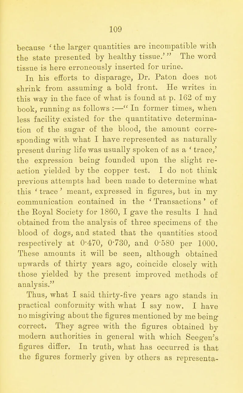 because ' the larger quantities are incompatible with the state presented by healthy tissue.'  The word tissue is here erroneously inserted for urine. In his efforts to disparage, Dr. Paton does not shrink from assuming a bold front. He writes in this way in the face of what is found at p. 162 of my book, running as follows :— In former times, when less facility existed for the quantitative determina- tion of the sugar of the blood, the amount corre- sponding with what I have represented as naturally present during life was usually spoken of as a ' trace,' the expression being founded upon the slight re- action yielded by the copper test. I do not think previous attempts had been made to determine what this ' trace ' meant, expressed in figures, but in my communication contained in the ' Transactions ' of the Royal Society for 1860, I gave the results I had obtained from the analysis of three specimens of the blood of dogs, and stated that the quantities stood respectively at 0-470, 0-730, and 0-580 per 1000. These amounts it will be seen, although obtained upwards of thirty years ago, coincide closely with those yielded by the present improved methods of analysis. Thus, what I said thirty-five years ago stands in practical conformity with what I say now. I have no misgiving about the figures mentioned by me being- correct. They agree with the figures obtained by modern authorities in general with which Seegen's figures differ. In truth, what has occurred is that the figures formerly given by others as representa-