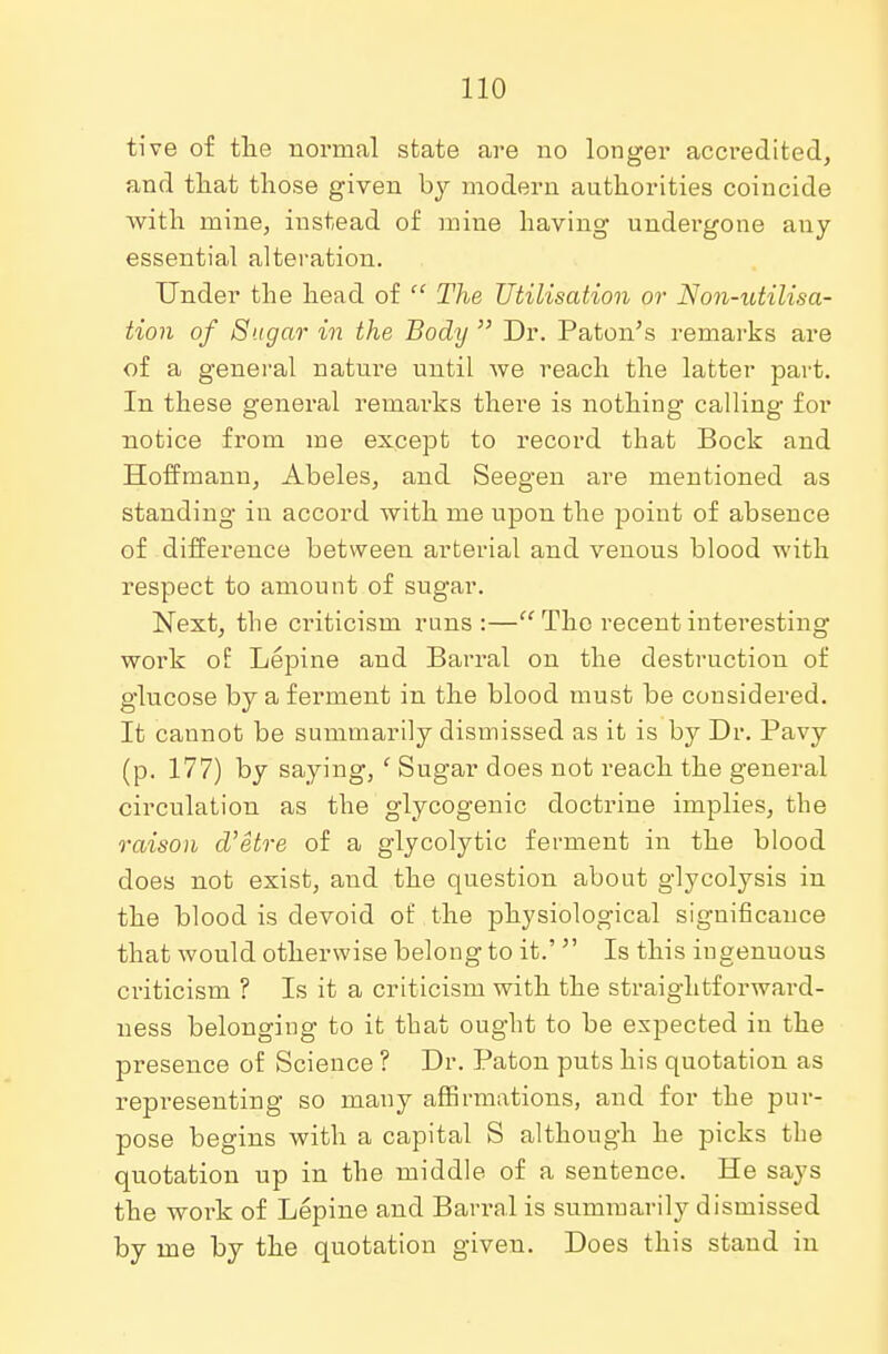 tive of the normal state are no longer accredited, and that those given hy modern authorities coincide with mine, instead of mine having undergone any essential alteration. Under the head of  The Utilisation or Non-utilisa- tion of Sugar in the Body  Dr. Paton's remarks are of a general nature until we reach the latter part. In these general remarks there is nothing calling for notice from me except to record that Bock and Hoffmann, Abeles, and Seegen are mentioned as standing in accord with me upon the point of absence of difference between arterial and venous blood with respect to amount of sugar. Next, the criticism runs:— The recent interesting work of Lepine and Barral on the destruction of glucose by a ferment in the blood must be considered. It cannot be summarily dismissed as it is by Dr. Pavy (p. 177) by saying, ' Sugar does not reach the general circulation as the glycogenic doctrine implies, the raison d'etre of a glycolytic ferment in the blood does not exist, and the question about glycolysis in the blood is devoid of the physiological significance that would otherwise belong to it.'  Is this ingenuous criticism ? Is it a criticism with the straightforward- ness belonging to it that ought to be expected in the presence of Science ? Dr. Paton puts his quotation as representing so many affirmations, and for the pur- pose begins with a capital S although he picks the quotation up in the middle of a sentence. He says the work of Lepine and Baikal is summarily dismissed by me by the quotation giveu. Does this stand in