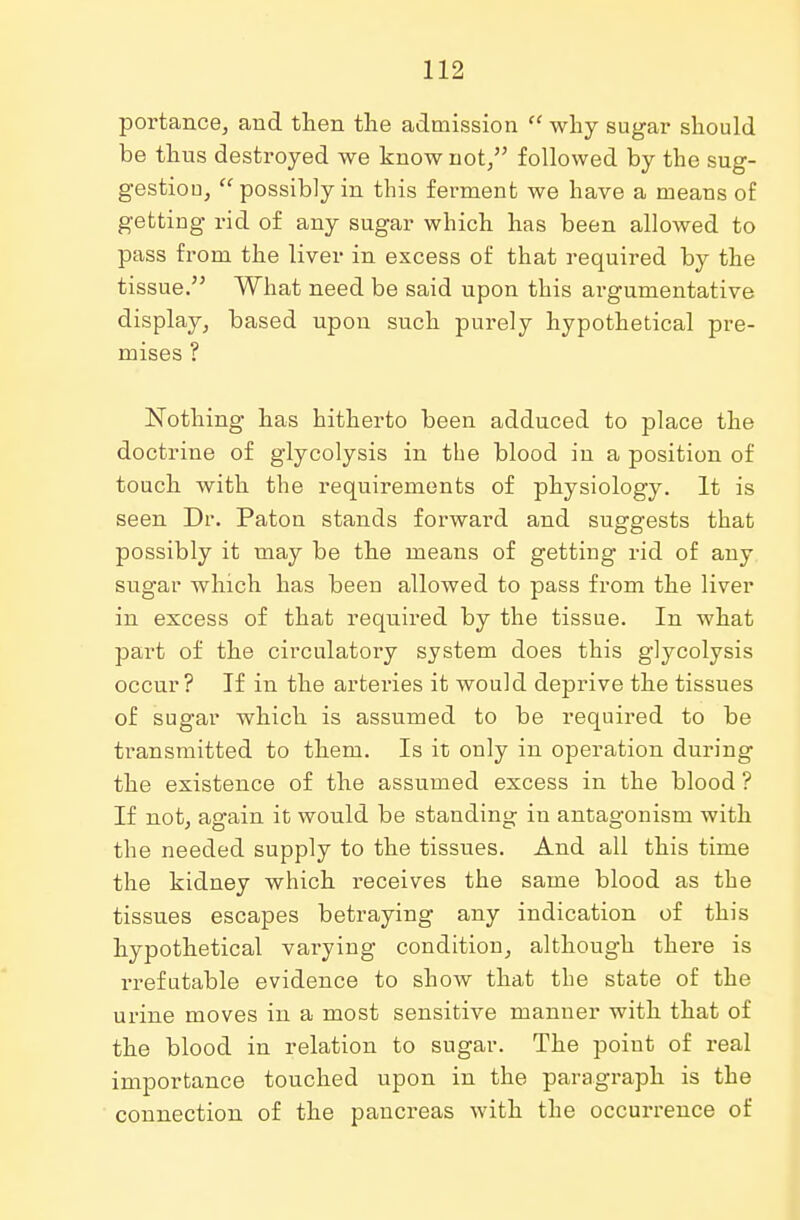 poi'tance, and then the admission  why sugar should be thus destroyed we know not, followed by the sug- gestion, possibly in this ferment we have a meaus of getting rid of any sugar which has been allowed to pass from the liver in excess of that required by the tissue. What need be said upon this argumentative display, based upon such purely hypothetical pre- mises ? Nothing has hitherto been adduced to place the doctrine of glycolysis in the blood in a position of touch with the requirements of physiology. It is seen Dr. Paton stands forward and suggests that possibly it may be the means of getting rid of any sugar which has been allowed to pass from the liver in excess of that required by the tissue. In what part of the circulatory system does this glycolysis occur? If in the arteries it would deprive the tissues of sugar which is assumed to be required to be transmitted to them. Is it only in operation during the existence of the assumed excess in the blood ? If not, again it would be standing in antagonism with the needed supply to the tissues. And all this time the kidney which receives the same blood as the tissues escapes betraying any indication of this hypothetical varying condition, although there is rrefutable evidence to show that the state of the urine moves in a most sensitive manner with that of the blood in relation to sugar. The point of real importance touched upon in the paragraph is the connection of the pancreas with the occurrence of