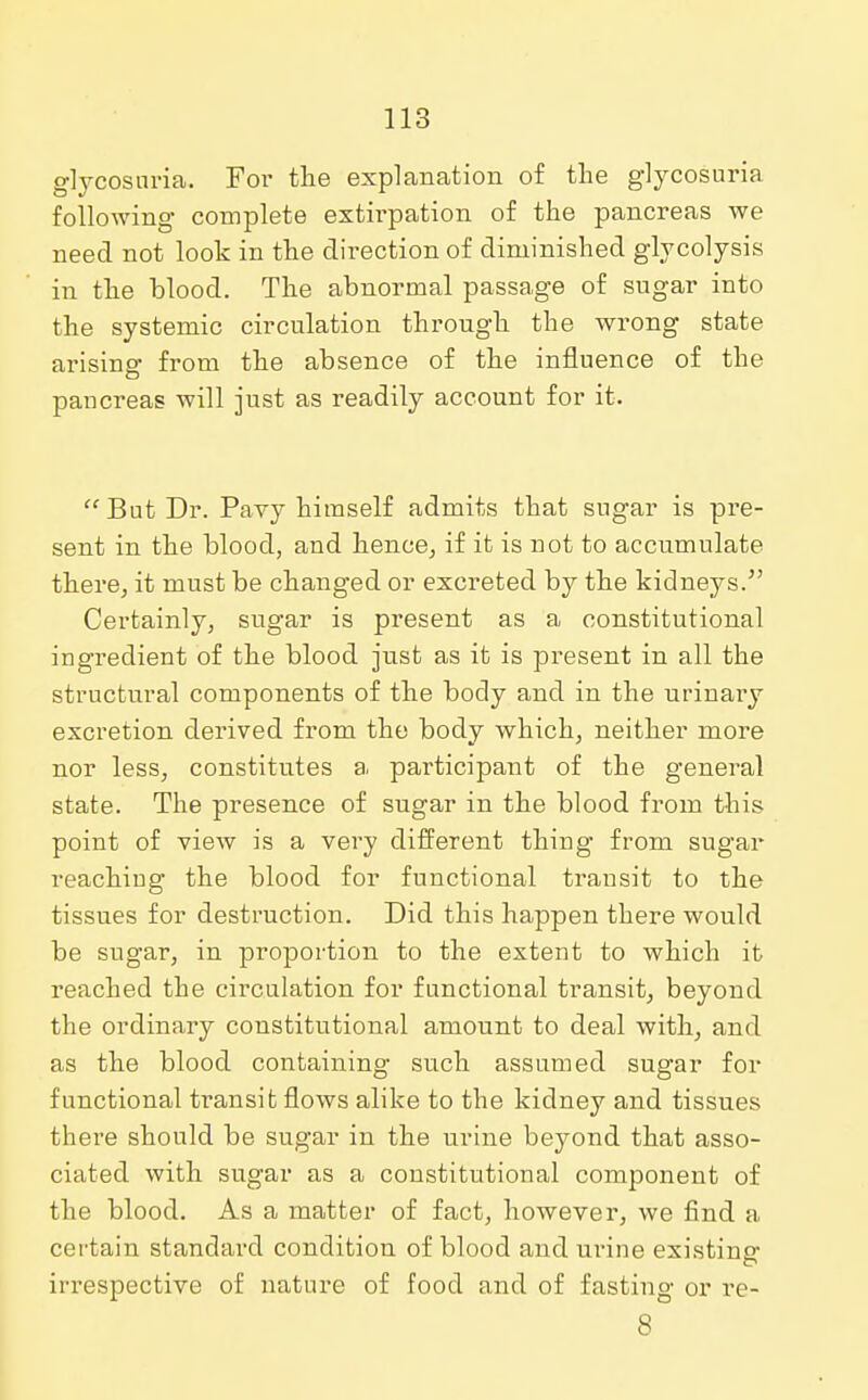 glycosuria. For the explanation of the glycosuria following complete extirpation of the pancreas we need not look in the direction of diminished glycolysis in the blood. The abnormal passage of sugar into the systemic circulation through the wrong state arising from the absence of the influence of the pancreas will just as readily account for it.  But Dr. Pavy himself admits that sugar is pre- sent in the blood, and hence., if it is not to accumulate there, it must be changed or excreted by the kidneys. Certainly, sugar is present as a constitutional ingredient of the blood just as it is present in all the structural components of the body and in the urinary excretion derived from the body which, neither more nor less, constitutes a participant of the general state. The presence of sugar in the blood from this point of view is a very different thing from sugar reaching the blood for functional transit to the tissues for destruction. Did this happen there would be sugar, in proportion to the extent to which it reached the circulation for functional transit, beyond the ordinary constitutional amount to deal with, and as the blood containing such assumed sugar for functional transit flows alike to the kidney and tissues there should be sugar in the urine beyond that asso- ciated with sugar as a constitutional component of the blood. As a matter of fact, however, we find a certain standard condition of blood and urine existing irrespective of nature of food and of fasting or re- 8