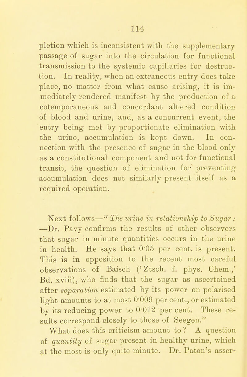 pletion which is inconsistent with the supplementary passage of sugar into the circulation for functional transmission to the systemic capillaries for destruc- tion. In reality, Avhen an extraneous entry does take place, no matter from what cause arising, it is im- mediately rendered manifest by the production of a cotemporaneous and concordant altered condition of blood and urine, and, as a concurrent event, the entry being met by proportionate elimination with the urine, accumulation is kept down. In con- nection with the presence of sugar in the blood only as a constitutional component and not for functional transit, the question of elimination for preventing accumulation does not similarly present itself as a required operation. Next follows— The urine in relationship to Sugar : —Dr. Pavy confirms the results of other observers that sugar in minute quantities occurs in the urine in health. He says that 0-05 per cent, is present. This is in opposition to the recent most careful observations of Baisch (' Ztsch. f. phys. Chern./ Bd. xviii), who finds that the sugar as ascertained after separation estimated by its power on polarised light amounts to at most O009 per cent., or estimated by its reducing power to 0-012 per cent. These re- sults correspond closely to those of Seegen. What does this criticism amount to ? A question of quantity of sugar present in healthy urine, which at the most is only quite minute. Dr. Paton's asser-