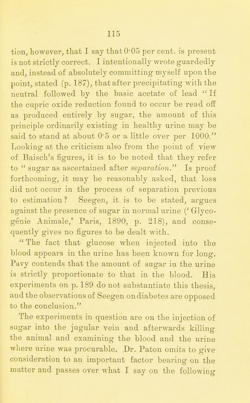 tion, however, that I say that 0-05 per cent, is present is not strictly correct. I intentionally wrote guardedly and, instead of absolutely committing myself upon the point, stated (p. 187), that after precipitating with the neutral followed by the basic acetate of lead lfIf the cupric oxide reduction found to occur be read off as produced entirely by sugar, the amount of this principle ordinarily existing in healthy urine may be said to stand at about 0-5 or a little over per 1000. Looking at the criticism also from the point of view of Baisch's figures, it is to be noted that they refer to sugar as ascertained after separation. Is proof forthcoming, it may be reasonably asked, that loss did not occur in the process of separation previous to estimation ? Seegen, it is to be stated, argues against the presence of sugar in normal urine (' Glyco- genic Animale,' Paris, 1890, p. 218), and conse- quently gives no figures to be dealt with. The fact that glucose when injected into the blood appeal's in the urine has been known for long. Pavy contends that the amount of sugar in the urine is strictly proportionate to that in the blood. His experiments on p. 189 do not substantiate this thesis, and the observations of Seegen on diabetes are opposed to the conclusion. The experiments in question are on the injection of sugar into the jugular vein and afterwards killing the animal and examining the blood and the urine where urine was procurable. Dr. Paton omits to give consideration to an important factor bearing on the matter and passes over what I say on the following