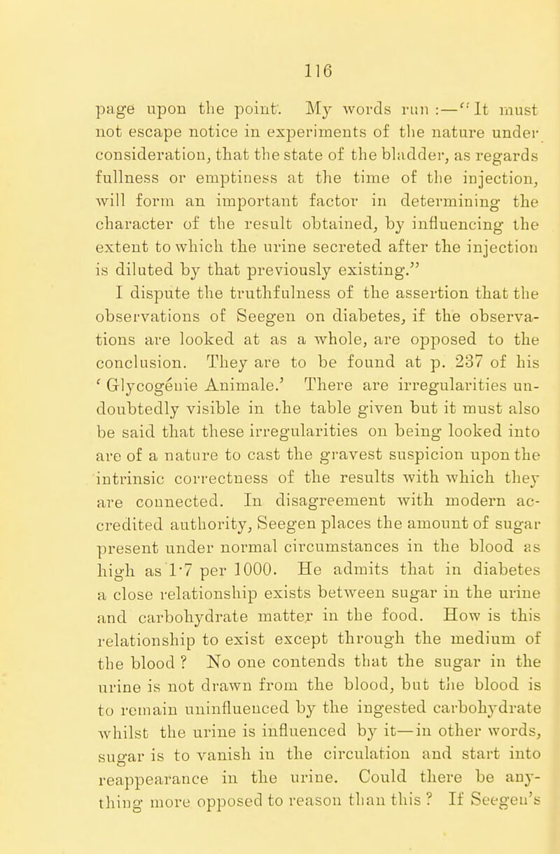 page upon the point. My words run: — It must not escape notice in experiments of the nature under consideration, that the state of the bladder, as regards fullness or emptiness at the time of the injection, will form an important factor in determining the character of the result obtained, by influencing the extent to which the urine secreted after the injection is diluted by that previously existing. I dispute the truthfulness of the assertion that the observations of Seegen on diabetes, if the observa- tions are looked at as a whole, are opposed to the conclusion. They are to be found at p. 237 of his 1 Glycogenie Animale.' There are irregularities un- doubtedly visible in the table given but it must also be said that these irregularities on being looked into are of a nature to cast the gravest suspicion upon the intrinsic correctness of the results with which they are connected. In disagreement with modern ac- credited authority, Seegen places the amount of sugar present under normal circumstances in the blood as high as'1'7 per 1000. He admits that in diabetes a close relationship exists between sugar in the urine and carbohydrate matter in the food. How is this relationship to exist except through the medium of the blood ? No one contends that the sugar in the urine is not drawn from the blood, but the blood is to remain uninfluenced by the ingested carbolrvdrate whilst the urine is influenced by it—in other words, sugar is to vanish in the circulation and start into reappearance in the urine. Could there be any- thing more opposed to reason than this ? If Seegen's