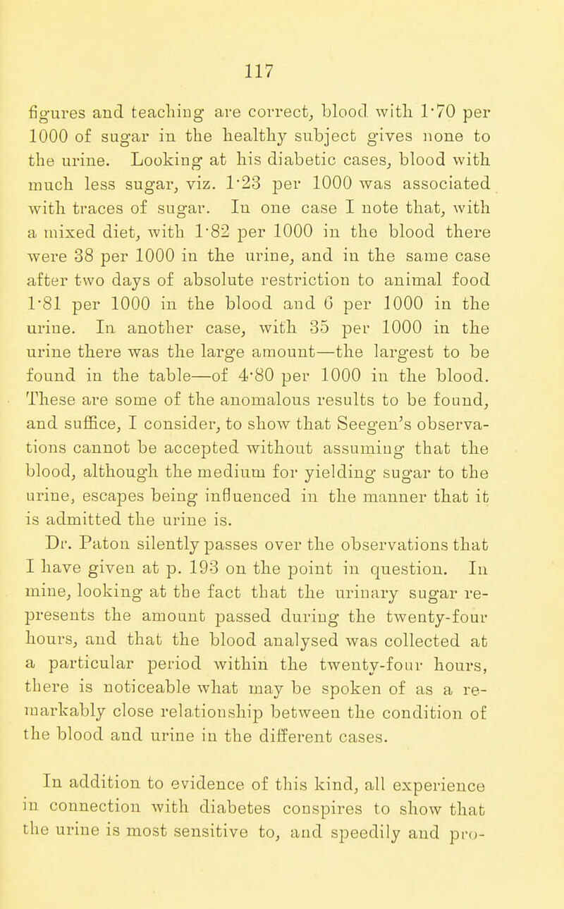 figures and teaching are correct, blood, with 1*70 per 1000 of sugar in the healthy subject gives none to the urine. Looking at his diabetic cases, blood with much less sugar, viz. 1*23 per 1000 was associated with traces of sugar. In one case I note that, with a mixed diet, with 1 82 per 1000 in the blood there were 38 per 1000 in the urine, and in the same case after two days of absolute restriction to animal food 1-81 per 1000 in the blood and 6 per 1000 in the urine. In another case, with 35 per 1000 in the urine there was the large amount—the largest to be found in the table—of 4*80 per 1000 in the blood. These are some of the anomalous results to be found, and suffice, I consider, to show that Seegen's observa- tions cannot be accepted without assuming- that the blood, although the medium for yielding sugar to the urine, escapes being influenced in the manner that it is admitted the urine is. Dr. Paton silently passes over the observations that I have given at p. 193 on the point in question. In mine, looking at the fact that the urinary sugar re- presents the amount passed during the twenty-four hours, and that the blood analysed was collected at a particular period within the twenty-four hours, there is noticeable what may be spoken of as a re- markably close relationship between the condition of the blood and urine in the different cases. In addition to evidence of this kind, all experience in connection with diabetes conspires to show that the urine is most sensitive to, and speedily and pro-