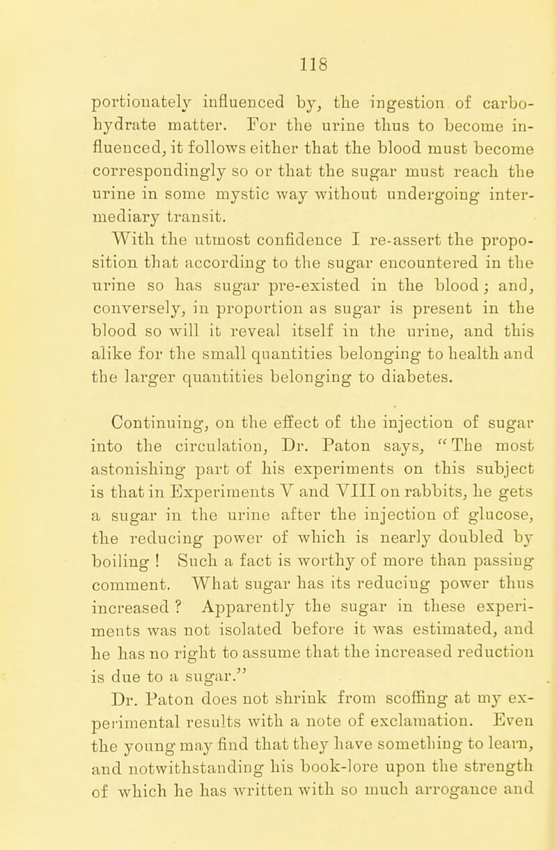 portionately influenced by, the ingestion of carbo- hydrate matter. For the urine thus to become in- fluenced, it follows either that the blood must become correspondingly so or that the sugar must reach the urine in some mystic way without undergoing inter- mediary transit. With the utmost confidence I re-assert the propo- sition that according to the sugar encountered in the urine so has sugar pre-existed in the blood; and, conversely, in proportion as sugar is present in the blood so will it reveal itself in the urine, and this alike for the small quantities belonging to health and the larger quantities belonging to diabetes. Continuing, on the effect of the injection of sugar into the circulation, Dr. Paton says, The most astonishing part of his experiments on this subject is that in Expei-iments V and VIII on rabbits, he gets a sugar in the urine after the injection of glucose, the reducing power of which is nearly doubled by boiling ! Such a fact is worthy of more than passiug comment. What sugar has its reducing power thus increased ? Apparently the sugar in these experi- ments was not isolated before it was estimated, and he has no right to assume that the increased reduction is due to a sugar. Dr. Paton does not shrink from scoffing at my ex- perimental results with a note of exclamation. Even the young may find that they have something to learn, and notwithstanding his book-lore upon the strength of which he has written with so much arrogance and