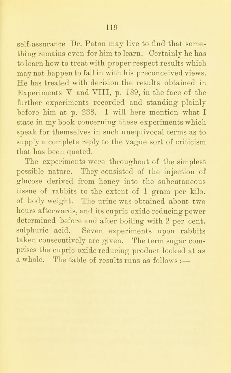 self-assurance Dr. Paton may live to find that some- thing remains even for him to learn. Certainly he has to learn how to treat with proper respect results which may not happen to fall in with his preconceived views. He has treated with derision the results obtained in Experiments V and VIII, p. 189, in the face of the further experiments recorded and standing plainly before him at p. 238. I will here mention what I state in my book concerning these experiments which speak for themselves in such unequivocal terms as to supply a complete reply to the vague sort of criticism that has been quoted. The experiments were throughout of the simplest possible nature. They consisted of the injection of glucose derived from honey into the subcutaneous tissue of rabbits to the extent of 1 gram per kilo, of body weight. The urine was obtained about two hours afterwards, and its cupric oxide reducing power determined before and after boiling with 2 per cent, sulphuric acid. Seven experiments upon rabbits taken consecutively are given. The term sugar com- prises the cupric oxide reducing product looked at as a whole. The table of results runs as follows :—