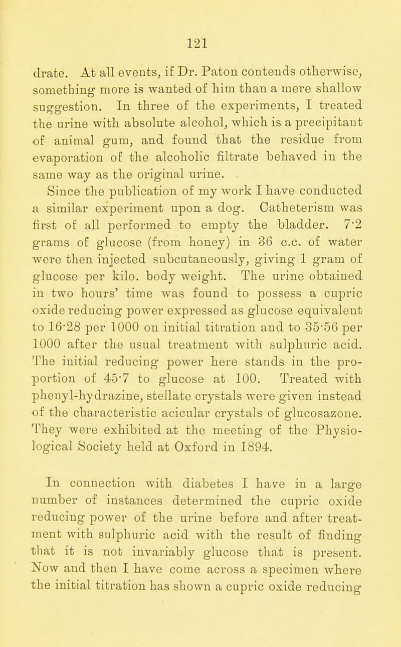 drate. At all events, if Dr. Paton contends otherwise, something more is wanted of him than a mere shallow suggestion. In three of the experiments, I treated the urine with absolute alcohol, which is a precipitant of animal gum, and found that the residue from evaporation of the alcoholic filtrate behaved in the same way as the original urine. . Since the publication of my work I have conducted a similar experiment upon a dog. Catheterism was first of all performed to empty the bladder. 72 grams of glucose (from honey) in 36 c.c. of water were then injected subcutaneously, giving 1 gram of glucose per kilo, body weight. The urine obtained in two hours' time was found to possess a cupric oxide reducing power expressed as glucose equivalent to 16-28 per 1000 on initial titration and to 35-56 per 1000 after the usual treatment with sulphuric acid. The initial reducing power here stands in the pro- portion of 45*7 to glucose at 100. Treated with phenyl-hydrazine, stellate crystals were given instead of the characteristic acicular crystals of glucosazone. They were exhibited at the meeting of the Physio- logical Society held at Oxford in 1894. In connection with diabetes I have in a larg-e number of instances determined the cupric oxide reducing power of the urine before and after treat- ment with sulphuric acid with the result of finding that it is not invariably glucose that is present. Now and then I have come across a specimen where the initial titration has shown a cupric oxide reducing